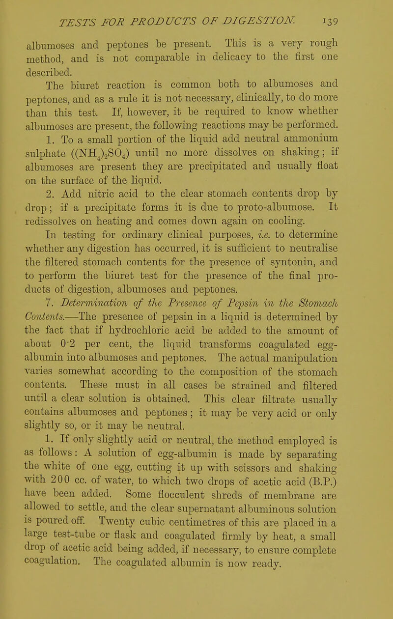 albumoses and peptones be present. This is a very rough method, and is not comparable in delicacy to the first one described. The biuret reaction is common both to albumoses and peptones, and as a rule it is not necessary, clinically, to do more than this test. If, however, it be required to know whether albumoses are present, the following reactions may be performed. 1. To a small portion of the liquid add neutral ammonium sulphate ((^11^)2804) until no more dissolves on shaking; if albumoses are present they are precipitated and usually float on the surface of the liquid. 2. Add nitric acid to the clear stomach contents drop by drop; if a precipitate forms it is due to proto-albumose. It redissolves on heating and comes down again on cooling. In testing for ordinary clinical purposes, i.e. to determine whether any digestion has occurred, it is sufficient to neutralise the filtered stomach contents for the presence of syntonin, and to perform the biuret test for the presence of the final pro- ducts of digestion, albumoses and peptones. 7. Determination of the Presence of Pepsin in the Stomach Contents.—-The presence of pepsin in a liquid is determined by the fact that if hydrochloric acid be added to the amount of about 0'2 per cent, the liquid transforms coagulated egg- albumin into albumoses and peptones. The actual manipulation varies somewhat according to the composition of the stomach contents. These must in all cases be strained and filtered until a clear solution is obtained. This clear filtrate usually contains albumoses and peptones; it may be very acid or only slightly so, or it may be neutral. 1. If only slightly acid or neutral, the method employed is as follows : A solution of egg-albumin is made by separating the white of one egg, cutting it up with scissors and shaking with 200 cc. of water, to which two drops of acetic acid (B.P.) have been added. Some flocculent shreds of membrane are allowed to settle, and the clear supernatant albuminous solution is poured off. Twenty cubic centimetres of this are placed in a large test-tube or flask and coagulated firmly by heat, a small drop of acetic acid being added, if necessary, to ensure complete coagulation. The coagulated albumin is now ready.