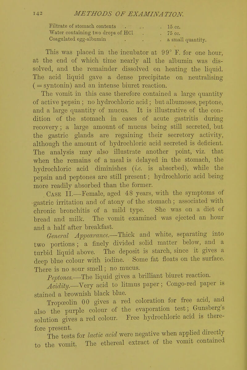 Filtrate of stomach contents . . .15 cc. Water containing two drops of HCl . . 75 cc. Coagulated egg-albumin . . .a small quantity. This was placed in the incubator at 99° F. for one hour, at the end of which time nearly all the albumin was dis- solved, and the remainder dissolved on heating the liquid. The acid liquid gave a dense precipitate on neutralising ( = syntonin) and an intense biuret reaction. The vomit in this case therefore contained a large quantity of active pepsin ; no hydrochloric acid; but albumoses, peptone, and a large quantity of mucus. It is illustrative of the con- dition of the stomach in cases of acute gastritis during recovery; a large amount of mucus being still secreted, but the gastric glands are regaining their secretory activity, although the amount of hydrochloric acid secreted is deficient. The analysis may also illustrate another point, viz. that when the remains of a meal is delayed in the stomach, the hydrochloric acid diminishes {i.e. is absorbed), while the pepsin and peptones are still present; hydrochloric acid being more readily absorbed than the former. Case II.—Female, aged 48 years, with the symptoms of •gastric irritation and of atony of the stomach; associated with chronic bronchitis of a mild type. She was on a diet of bread and milk. The vomit examined was ejected an hour and a half after breakfast. General Appearance.—Thick and white, separating into two portions; a finely divided solid matter below, and a turbid liquid above. The deposit is starch, since it gives a deep blue colour with iodine. Some fat floats on the surface. There is no sour smell; no mucus. Peptones. The liquid gives a brilhant biuret reaction. j^ciclity.—Very acid to litmus paper; Congo-red paper is stained a brownish black blue. Tropoeolin 00 gives a red coloration for free acid, and also the purple colour of the evaporation test; Gunsberg's solution gives a red colour. Free hydrochloric acid is there- fore present. v i r fi The tests for lactic acid were negative when apphed directly to the vomit. The ethereal extract of the vomit contained
