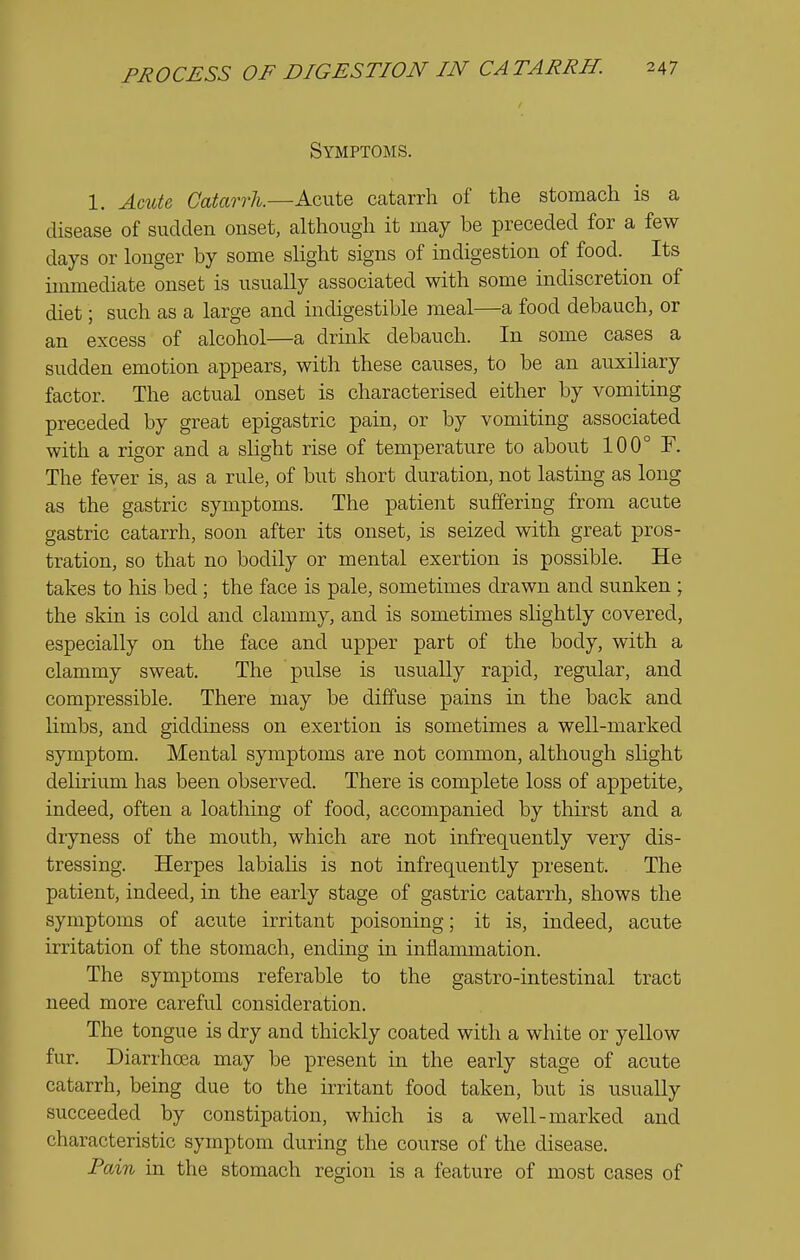 Symptoms. 1, AmU Catarrh.—Acute catarrh of the stomach is a disease of sudden onset, although it may be preceded for a few days or longer by some slight signs of indigestion of food. Its immediate onset is usually associated with some indiscretion of diet; such as a large and indigestible meal—a food debauch, or an excess of alcohol—a drink debauch. In some cases a sudden emotion appears, with these causes, to be an auxiliary factor. The actual onset is characterised either by vomiting preceded by great epigastric pain, or by vomiting associated with a rigor and a sHght rise of temperature to about 100° F. The fever is, as a rule, of but short duration, not lasting as long as the gastric symptoms. The patient suffering from acute gastric catarrh, soon after its onset, is seized with great pros- tration, so that no bodily or mental exertion is possible. He takes to his bed; the face is pale, sometimes drawn and sunken ; the skin is cold and clammy, and is sometimes slightly covered, especially on the face and upper part of the body, with a clammy sweat. The pulse is usually rapid, regular, and compressible. There may be diffuse pains in the back and limbs, and giddiness on exertion is sometimes a well-marked symptom. Mental symptoms are not common, although slight delirium has been observed. There is complete loss of appetite, indeed, often a loathing of food, accompanied by thirst and a dryness of the mouth, which are not infrequently very dis- tressing. Herpes labialis is not infrequently present. The patient, indeed, in the early stage of gastric catarrh, shows the symptoms of acute irritant poisoning; it is, indeed, acute irritation of the stomach, endmg in inilammation. The symptoms referable to the gastro-intestinal tract need more careful consideration. The tongue is dry and thickly coated with a white or yellow fur. Diarrhoea may be present in the early stage of acute catarrh, being due to the irritant food taken, but is usually succeeded by constipation, which is a well-marked and characteristic symptom during the course of the disease. Fain in the stomach region is a feature of most cases of