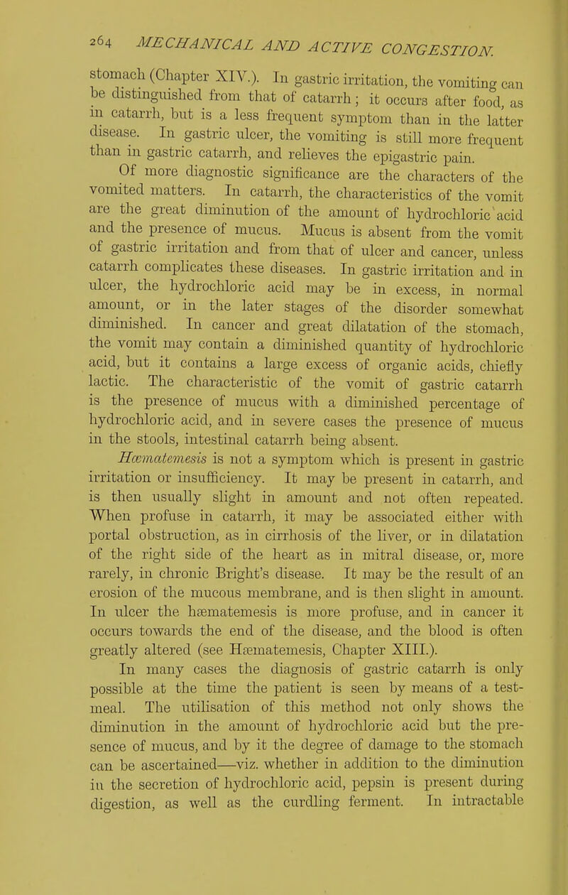 stomach (Chapter XIV.). In gastric irritation, the vomiting can be distmgmshed from that of catarrh; it occurs after food, as m catarrh, but is a less frequent symptom than in the latter disease. In gastric ulcer, the vomiting is still more frequent than in gastric catarrh, and relieves the epigastric pain. Of more diagnostic significance are the characters of the vomited matters. In catarrh, the characteristics of the vomit are the great diminution of the amount of hydrochloric'acid and the presence of mucus. Mucus is absent from the vomit of gastric irritation and from that of ulcer and cancer, unless catarrh complicates these diseases. In gastric irritation' and in ulcer, the hydrochloric acid may be in excess, in normal amount, or in the later stages of the disorder somewhat diminished. In cancer and great dilatation of the stomach, the vomit may contain a diminished quantity of hydrochloric acid, but it contains a large excess of organic acids, chiefly lactic. The characteristic of the vomit of gastric catarrh is the presence of mucus with a diminished percentage of hydrochloric acid, and in severe cases the presence of mucus in the stools, intestinal catarrh being absent. Hccmatemesis is not a symptom which is present in gastric irritation or insufficiency. It may be present in catarrh, and is then usually slight in amount and not often repeated. When profuse in catarrh, it may be associated either with portal obstruction, as in cirrhosis of the liver, or in dilatation of the right side of the heart as in mitral disease, or, more rarely, in chronic Bright's disease. It may be the result of an erosion of the mucous membrane, and is then slight in amount. In ulcer the hsematemesis is more profuse, and in cancer it occurs towards the end of the disease, and the blood is often greatly altered (see Hosmatemesis, Chapter XIII.). In many cases the diagnosis of gastric catarrh is only possible at the time the patient is seen by means of a test- meal. The utilisation of this method not only shows the diminution in the amount of hydrochloric acid but the pre- sence of mucus, and by it the degree of damage to the stomach can be ascertained—viz. whether in addition to the diminution in the secretion of hydrochloric acid, pepsin is present during digestion, as well as the curdling ferment. In intractable