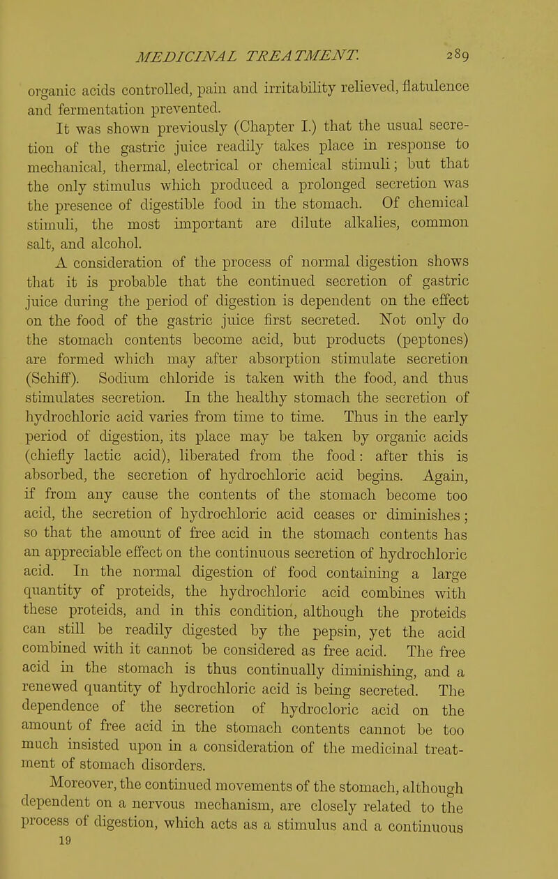 organic acids controlled, pain and irritability relieved, flatulence and fermentation prevented. It was shown previously (Chapter I.) that the usual secre- tion of the gastric juice readily takes place in response to mechanical, thermal, electrical or chemical stimuli; but that the only stimulus which produced a prolonged secretion was the presence of digestible food in the stomach. Of chemical stimuli, the most important are dilute alkalies, common salt, and alcohol. A consideration of the process of normal digestion shows that it is probable that the continued secretion of gastric juice durmg the period of digestion is dependent on the effect on the food of the gastric juice first secreted. Not only do the stomach contents become acid, but products (peptones) are formed which may after absorption stimulate secretion (Schiff). Sodium chloride is taken with the food, and thus stimulates secretion. In the healthy stomach the secretion of hydrochloric acid varies from time to time. Thus in the early period of digestion, its place may be taken by organic acids (cliiefly lactic acid), liberated from the food: after this is absorbed, the secretion of hydrochloric acid begins. Again, if from any cause the contents of the stomach become too acid, the secretion of hydrochloric acid ceases or diminishes; so that the amount of free acid in the stomach contents has an appreciable effect on the continuous secretion of hydrochloric acid. In the normal digestion of food containing a large quantity of proteids, the hydrochloric acid combines with these proteids, and in this condition, although the proteids can still be readily digested by the pepsin, yet the acid combined with it cannot be considered as free acid. The free acid in the stomach is thus continually diminishing, and a renewed quantity of hydrochloric acid is being secreted. The dependence of the secretion of hydrocloric acid on the amount of free acid in the stomach contents cannot be too much insisted upon in a consideration of the medicinal treat- ment of stomach disorders. Moreover, the contmued movements of the stomach, although \ dependent on a nervous mechanism, are closely related to the process of digestion, which acts as a stimulus and a continuous 19