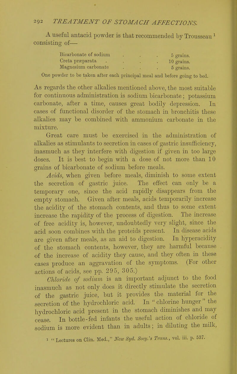 A useful antacid iDOwder is that recommended by Trousseau ^ consisting of— Bicarbonate of sodiimi ... 5 gi-ains. Creta prfeparata . . . .10 grains. Magnesium carbonate ... 5 grain.s. One powder to be taken after each principal meal and before going to bed. As regards the other alkalies mentioned above, the most suitable for continuous administration is sodium bicarbonate; potassium carbonate, after a time, causes great bodily depression. In cases of functional disorder of the stomach in bronchitis these alkalies may be combined with ammonium carbonate in the mixture. Great care must be exercised in the administration of alkalies as stimulants to secretion in cases of gastric insufficiency, inasmuch as they interfere with digestion if given in too large doses. It is best to begin with a dose of not more than 10 grains of bicarbonate of sodium before meals. Acids, when given before meals, diminish to some extent the secretion of gastric juice. The effect can only be a temporary one, since the acid rapidly disappears from the empty stomach. Given after meals, acids temporarily increase the acidity of the stomach contents, and thus to some extent increase the rapidity of the process of digestion. The increase of free acidity is, however, undoubtedly very shght, since the acid soon combines with the proteids present. In disease acids are given after meals, as an aid to digestion. In hyperacidity of the stomach contents, however, they are harmful because of the increase of acidity they cause, and they often in these cases produce an aggravation of the symptoms. (For other actions of acids, see pp. 295, 305.) Chloride of sodittm is an important adjunct to the food inasmuch as not only does it directly stimulate the secretion of the gastric juice, but it provides the material for the secretion of the hydrochloric acid. In  chlorine himger  the hydrochloric acid present in the stomach diminishes and may cease. In bottle-fed infants the useful action of chloride of sodium is more evident than in adults; in diluting the milk, 3  Lectures on Clin. Med., New Syd. Socy.'s Tram., vol. iii. p. 537.