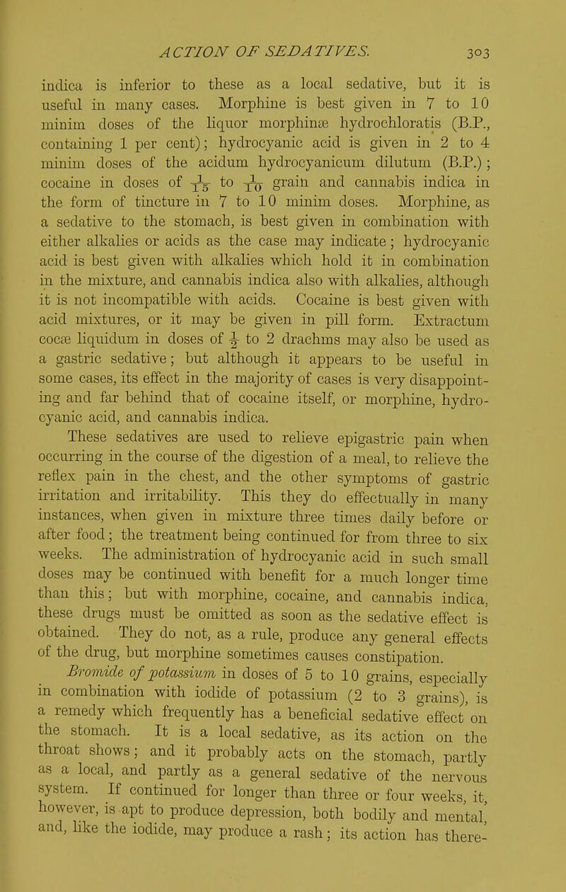 inclica is inferior to these as a local sedative, but it is useful in many cases. Morphine is best given in 7 to 10 minim closes of the liquor morphinte hyclrochloratis (B.P., containing 1 per cent); hydrocyanic acid is given in 2 to 4 minim doses of the acidum hydrocyanicum dilutum (B.P.); cocaine in doses of jJg- to grain and cannabis indica in the form of tincture in 7 to 10 minim doses. Morphine, as a sedative to the stomach, is best given in combination with either alkalies or acids as the case may indicate; hydrocyanic acid is best given with alkalies which hold it in combination in the mixture, and cannabis indica also with alkalies, although it is not incompatible with acids. Cocaine is best given with acid mixtures, or it may be given in pill form. Extractum cocoe liquidum in doses of ^ to 2 drachms may also be used as a gastric sedative; but although it appears to be useful in some cases, its effect in the majority of cases is very disappoint- ing and far behind that of cocaine itself, or morphine, hydro- cyanic acid, and cannabis indica. These sedatives are used to relieve epigastric pain when occurring in the course of the digestion of a meal, to relieve the reflex pain in the chest, and the other symptoms of gastric irritation and irritability. This they do effectually in many instances, when given in mixture three times daily before or after food; the treatment being continued for from three to six weeks. The administration of hydrocyanic acid in such small doses may be continued with benefit for a much longer time than this; but with morphine, cocaine, and cannabis indica, these drugs must be omitted as soon as the sedative effect is obtained. They do not, as a rule, produce any general effects of the drug, but morphine sometimes causes constipation. Bromide of potassium in doses of 5 to 10 grains, especially in combination with iodide of potassium (2 to 3'grains), is a remedy which frequently has a beneficial sedative''effect'on the stomach. It is a local sedative, as its action on the throat shows; and it probably acts on the stomach, partly as a local, and partly as a general sedative of the nervous system. If continued for longer than three or four weeks, it however, is apt to produce depression, both bodily and mental' and, Hke the iodide, may produce a rash; its action has there-