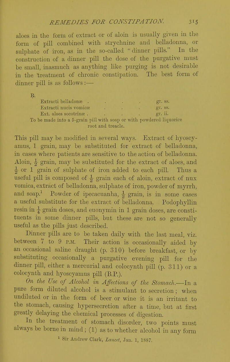 aloes in the form of extract or of aloin is usiially given in the form of pill combined with strychnine and belladonna, or sulphate of iron, as in the so-called dinner pills. In the construction of a dinner pill the dose of the purgative must be small, inasmuch as anything like purging is not desirable in the treatment of chronic constipation. The best form of dinner pill is as follows:— Extract! belladona . . . . gi-. ss. E.\tracti micis vomicse . . . gr. ss. Ext. aloes socotrinte .... gr. ii. To be made into a 5-grain pill with soap or •\vitli powdered liquorice root and treacle. This pill may be modified in several ways. Extract of hyoscy- amus, 1 grain, may be substituted for extract of belladonna, in cases where patients are sensitive to the action of belladonna. Aloin, |- grain, may be substituted for the extract of aloes, and ^ or 1 grain of sulphate of iron added to each pill. Thus a useful pill is composed of ^ grain each of aloin, extract of nux vomica, extract of belladonna, sulphate of iron, powder of myrrh, and soap.^ Powder of ipecacuanha, ^ grain, is in some cases a useful substitute for the extract of belladonna. Podophyllin resin in \ grain doses, and euonymin in 1 grain doses, are consti- tuents in some dinner pills, but these are not so generally useful as the pills just described. Dmner pills are to be taken daily with the last meal, viz. between 7 to 9 p.m. Their action is occasionally aided by an occasional saline draught (p. 310) before breakfast, or by substituting occasionally a purgative evening pill for the dinner pill, either a mercurial and colocynth pill (p. 311) or a colocynth and hyoscyamus pill (B.P.). On the Use of Alcohol in Affections of the Stomach.—In a pure form diluted alcohol is a stimulant to secretion; when undiluted or in the form of beer or wine it is an irritant to the stomach, causing hypersecretion after a time, but at first greatly delaying the chemical processes of digestion. In the treatment of stomach disorder, two points must always be borne in mind ; (1) as to whether alcohol in any form ^ Sir Andrew Clark, Lancet, Jan. 1, 1887.