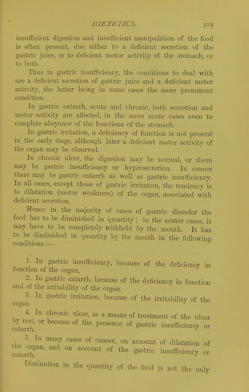 insufficient digestion and insufficient manipulation of the food is often present, due either to a deficient secretion of the gastric juice, or to deficient motor activity of the stomach, or to both. Thus in gastric insufficiency, the conditions to deal with are a deficient secretion of gastric juice and a deficient motor activity, the latter being in some cases the more prominent condition. In gastric catarrh, acute and chronic, both secretion and motor activity are affected, in the more acute cases even to complete abeyance of the functions of the stomach. In gastric irritation, a deficiency of function is not present in . the early stage, although later a deficient motor activity of the organ may be observed. In chronic ulcer, the digestion may be normal, or there may be gastric insufficiency or hypersecretion. In cancer there may be gastric catarrh as well as gastric insufficiency. In all cases, except those of gastric irritation, the tendency is to dHatation (motor weakness) of the organ, associated with deficient secretion. Hence in the majority of cases of gastric disorder the food has to be diminished m quantity; in the acuter cases, it may have to be completely withheld by the mouth. It has to be diminished in quantity by the mouth in the followino- conditions:— ^ 1. In gastric insufficiency, because of the deficiency in function of the organ, 2 In gastric catarrh, because of the deficiency in function and of the irritability of the organ. 3. In gastric irritation, be^cause of the irritability of the organ. 4. In chronic ulcer, as a means of treatment of the ulcer catarrh °' ^''''''''^ °^ ^'''''^ insufficiency or 5. In many cases of cancer, on account of dilatation of catarrr''' insufficiency or Diminution in the quantity of the food is not the only