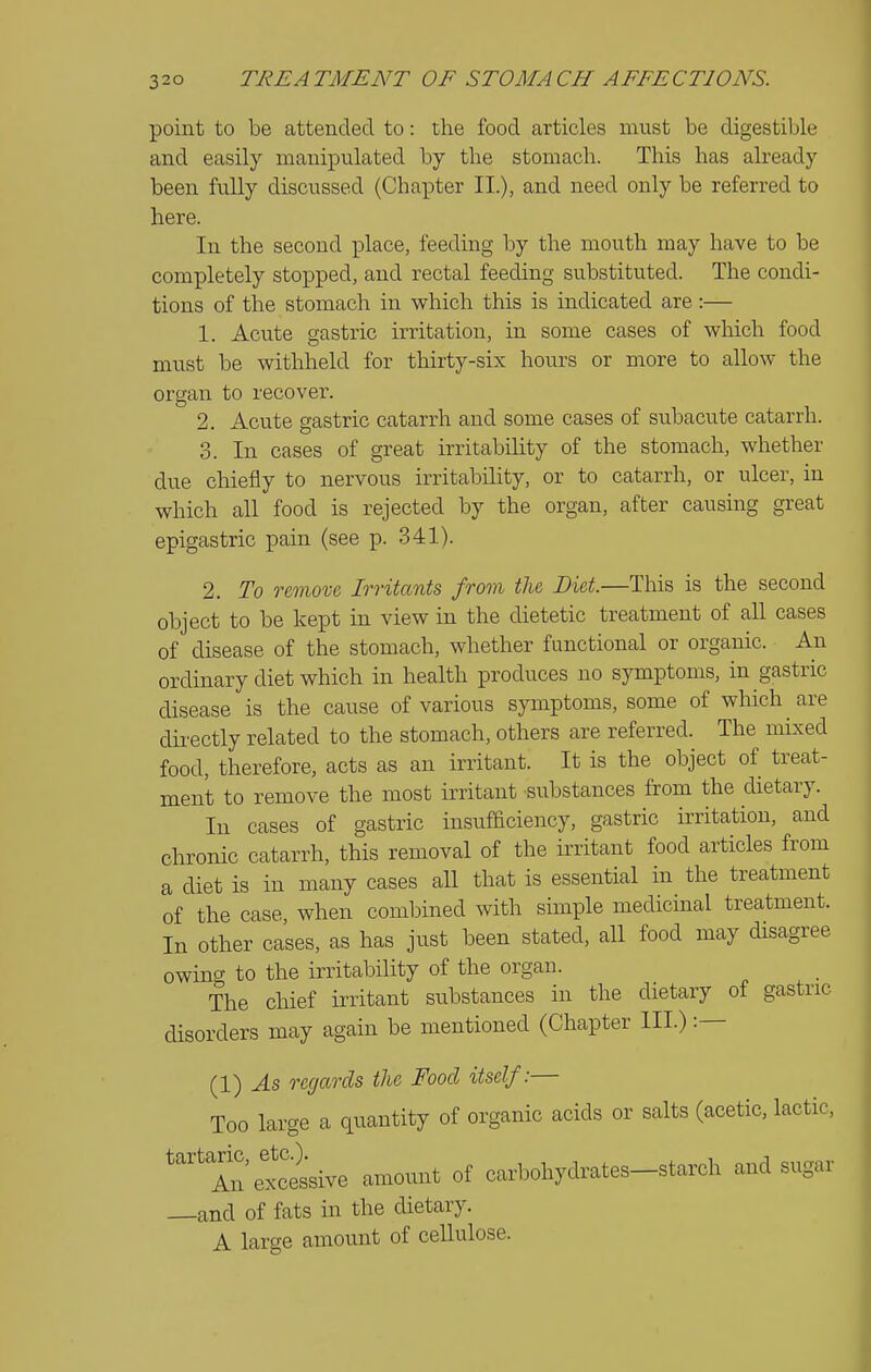 point to be attended to: the food articles must be digestible and easily manipulated by the stomach. This has already been fully discussed (Chapter II.), and need only be referred to here. In the second place, feeding by the mouth may have to be completely stopped, and rectal feeding substituted. The condi- tions of the stomach in which this is indicated are:— 1. Acute gastric irritation, in some cases of which food must be withheld for thirty-six hours or more to allow the organ to recover. 2. Acute gastric catarrh and some cases of subacute catarrh. 3. In cases of great irritability of the stomach, whether due chiefly to nervous irritability, or to catarrh, or ulcer, in which all food is rejected by the organ, after causing great epigastric pain (see p. 341). 2. To remove, Irritants from the Diet.—This is the second object to be kept in view in the dietetic treatment of all cases of disease of the stomach, whether functional or organic. An ordinary diet which in health produces no symptoms, in gastric disease is the cause of various symptoms, some of which are directly related to the stomach, others are referred. The mLxed food, therefore, acts as an irritant. It is the object of treat- ment to remove the most irritant substances from the dietary. In cases of gastric insufiaciency, gastric irritation, and chronic catarrh, this removal of the irritant food articles from a diet is in many cases all that is essential in the treatment of the case, when combined with simple medicmal treatment. In other cases, as has just been stated, all food may disagree owinCT to the irritability of the organ. The chief irritant substances in the dietary of gastric disorders may again be mentioned (Chapter III.) :— (I) As regards the Food itself:— Too large a quantity of organic acids or salts (acetic, lactic. An excessive amount of carbohydrates-starch and sugar and of fats in the dietary. A large amount of cellulose.