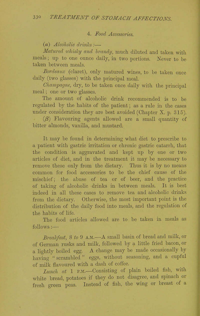 4. Food Accessories, (a) Alcoholic drinks :— Matured whishy and brandy, much diluted and taken witli meals; up to one ounce daily, in two portions. Never to be taken between meals. Bordeaux (claret), only matured wines, to be taken once daily (two glasses) with the principal meal. Champagne, diy, to be taken once daily with the principal meal; one or two glasses. The amount of alcoholic drink recommended is to be regulated by the habits of the patient; as a rule in the cases under consideration they are best avoided (Chapter X. p. 315). (yS) Flavouring agents allowed are a small quantity of bitter almonds, vaniUa, and mustard. It may be found in determining what diet to prescribe to a patient with gastric irritation or chronic gastric catarrh, that the condition is aggravated and kept up by one or two articles of diet, and in the treatment it may be necessary to remove these only from the dietary. Thus it is by no means common for food accessories to be the chief cause of the mischief; the abuse of tea or of beer, and the practice of taking of alcoholic drinks in between meals. It is best indeed in all these cases to remove tea and alcoholic drinks from the dietary. Otherwise, the most important point is the distribution of the daily food into meals, and the regulation of the habits of life. The food articles allowed are to be taken in meals as follows :— Breakfast, 8 to 9 a.m.—A small basin of bread and milk, or of German rusks and milk, followed by a little fried bacon, or a lightly boiled egg. A chauge may be made occasionally by having  scrambled  eggs, without seasoning, and a cupful of miUv flavoured with a dash of coffee. Mnch at 1 p.m.—Consisting of plain boiled fish, with white bread, potatoes if they do not disagree, and spinach or fresh green peas. Instead of fish, the wing or breast of a