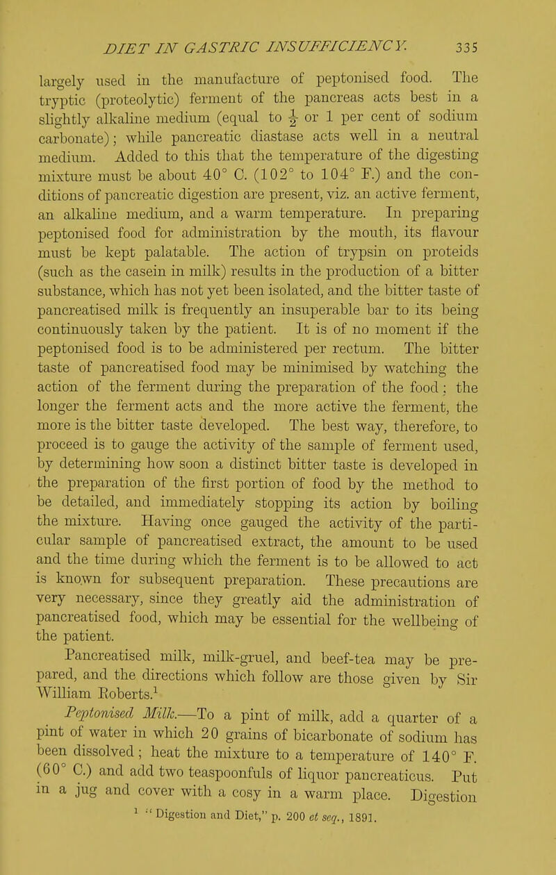 largely used in the manufacture of peptonised food. The tryptic (proteolytic) ferment of the pancreas acts best in a slightly alkaline medium (equal to J or 1 per cent of sodium carbonate); while pancreatic diastase acts well in a neutral medium. Added to this that the temperature of the digesting mixture must be about 40° C. (102° to 104° F.) and the con- ditions of pancreatic digestion are present, viz. an active ferment, an alkaline medium, and a warm temperature. In preparing peptonised food for administration by the mouth, its flavour must be kept palatable. The action of trypsin on proteids (such as the casein in milk) results in the production of a bitter substance, which has not yet been isolated, and the bitter taste of pancreatised milk is frequently an insuperable bar to its being continuously taken by the patient. It is of no moment if the peptonised food is to be administered per rectum. The bitter taste of pancreatised food may be minimised by watching the action of the ferment during the preparation of the food : the longer the ferment acts and the more active the ferment, the more is the bitter taste developed. The best way, therefore, to proceed is to gauge the activity of the sample of ferment used, by determining how soon a distinct bitter taste is developed in the preparation of the first portion of food by the method to be detailed, and immediately stopping its action by boiling the mixture. Havmg once gauged the activity of the parti- cular sample of pancreatised extract, the amount to be used and the time during which the ferment is to be allowed to act is known for subsequent preparation. These precautions are very necessary, since they greatly aid the administration of pancreatised food, which may be essential for the wellbeing of the patient. Pancreatised milk, milk-gruel, and beef-tea may be pre- pared, and the directions which follow are those given by Sir William Eoberts.^ Peptonised Milk—To a pint of milk, add a quarter of a pint of water in which 20 grains of bicarbonate of sodium has been dissolved; heat the mixture to a temperature of 140° F. (60° C.) and add two teaspoonfuls of liquor pancreaticus. Put in a jug and cover with a cosy in a warm place. Digestion ^  Digestion and Diet, p. 200 et seq., 1891.