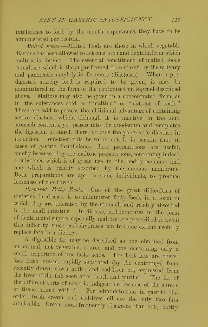 intolerance to food by the mouth supervenes, they have to be administered per rectum. Malted Foods.—Malted foods are those in which vegetable diastase has been allowed to act on starch and dextrin,from which maltose is formed. The essential constituent of malted foods is maltose, which is the sugar formed from starch by the salivary and pancreatic amylolytic ferments (diastases). When a pre- digested starchy food is required to be given, it may be administered in the form of the peptonised miUi-gruel described above. Maltose may also be given in a concentrated form, as in the substances sold as  maltine or  extract of malt. These are said to possess the additional advantage of containing- active diastase, which, although it is inactive in the acid stomach contents, yet passes into the duodenum and completes the digestion of starch there, i.e. aids the pancreatic diastase in its action. Whether this be so or not, it is certain that in cases of gastric insufficiency these preparations are useful, chiefly because they are maltose preparations, containing indeed a substance which is of great use in the bodily economy and one which is readily absorbed by the mucous membrane. Both preparations are apt, in some individuals, to produce looseness of the bowels. Prejpared Fatty Foods.—One of the great difficulties of dietetics in disease is to administer fatty foods in a form in which they are tolerated by the stomach and readily absorbed in the small intestine. In disease, carbohydrates in the form of dextrin and sugars, especially maltose, are prescribed to avoid this difficulty, since carbohydrates can to some extent usefully replace fats in a dietary. digestible fat may be described as one obtained from an animal, not vegetable, source, and one containing only a small proportion of free fatty acids. The best fats are there- fore fresh cream, rapidly separated (by the centrifuge) from recently drawn cow's milk; and cod-Hver oil, expressed from the liver of the fish soon after death and purified. The fat of the different sorts of meat is indigestible because of the shreds of tissue mLxed with it. For administration in gastric dis- order, fresh cream and cod-liver oil are the only two fats admissible. Cream more frequently disagrees than not; partly