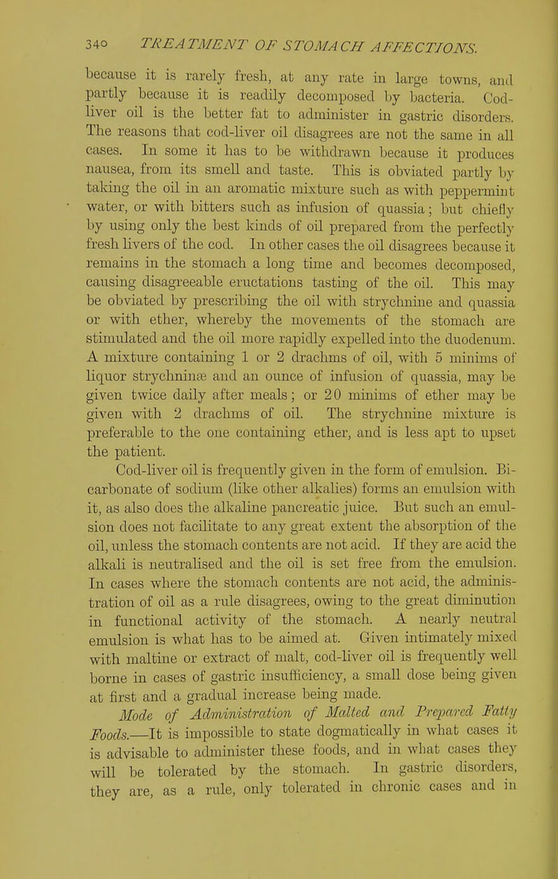 because it is rarely fresh, at any rate in large towns, and partly because it is readily decomposed by bacteria. Cod- liver oil is the better fat to adnainister in gastric disorders. The reasons that cod-liver oil disagrees are not the same in all cases. In some it has to be withdrawn because it produces nausea, from its smell and taste. This is obviated partly b}' taking the oil in an aromatic mixture such as with peppermint water, or with bitters such as infusion of quassia; but chiefly by using only the best kinds of oil prepared from the perfectly fresh livers of the cod. In other cases the oil disagrees because it remains in the stomach a long time and becomes decomposed, causing disagreeable eructations tasting of the oil. This may be obviated by prescribing the oil with strychnine and quassia or with ether, whereby the movements of the stomach are stimulated and the oil more rapidly expelled into the duodenum. A mixture containing 1 or 2 drachms of oil, with 5 minims of liquor strychnine and an ounce of infusion of quassia, may be given twice daily after meals; or 2 0 minims of ether may be given with 2 drachms of oil. The strychnine mixture is preferable to the one containing ethei, and is less apt to upset the patient. Cod-liver oil is frequently given in the form of emulsion. Bi- carbonate of sodium (like other alkalies) forms an emulsion with it, as also does the alkaline pancreatic juice. But such an emul- sion does not facilitate to any great extent the absorption of the oil, unless the stomach contents are not acid. If they are acid the alkali is neutralised and the oil is set free from the emulsion. In cases where the stomach contents are not acid, the adminis- tration of oil as a rule disagrees, owing to the great diminution in functional activity of the stomach. A nearly neutral emulsion is what has to be aimed at. Given intimately mixed with maltine or extract of malt, cod-liver oil is frequently well borne in cases of gastric insuificiency, a small dose being given at first and a gradual increase being made. Mode of Administration of Malted and Prepared Fatty Foods. It is impossible to state dogmatically in what cases it is advisable to administer these foods, and in what cases they will be tolerated by the stomach. In gastric disorders, they are, as a rule, only tolerated in chronic cases and in