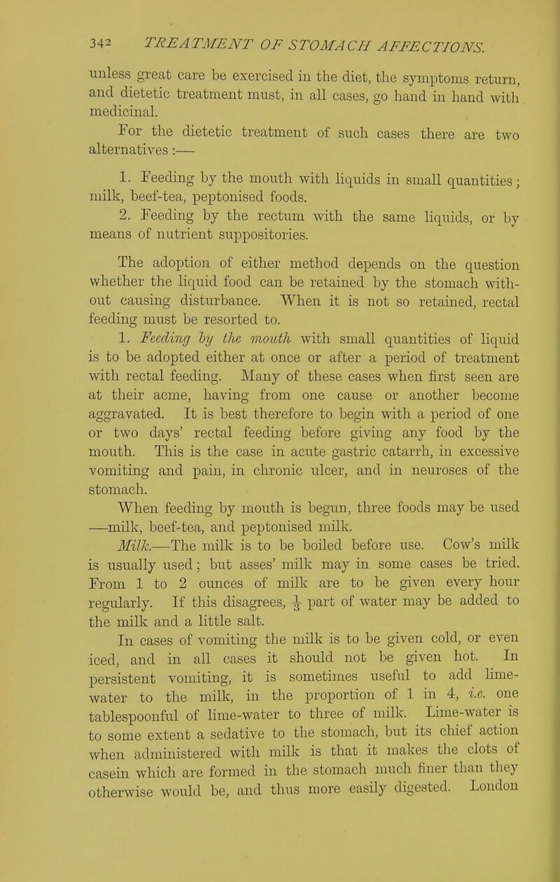 unless great care be exercised iu the diet, the symptoms return, and dietetic treatment must, in all cases, go hand in hand witli medicinal. For the dietetic treatment of such cases there are two alternatives:— 1. Feeding by the mouth with Hquids in small quantities; milk, beef-tea, peptonised foods. 2. Feeding by the rectum with the same liquids, or by means of nutrient suppositories. The adoption of either method depends on the question whether the liquid food can be retained by the stomach with- out causing disturbance. When it is not so retained, rectal feeding must be resorted to. 1. Feeding the mouth with small quantities of liquid is to be adopted either at once or after a period of treatment with rectal feeding. Many of these cases when first seen are at their acme, having from one cause or another become aggravated. It is best therefore to begin with a period of one or two days' rectal feeding before giving any food by the mouth. This is the case in acute gastric catarrh, in excessive vomiting and pain, in chronic ulcer, and in neuroses of the stomach. When feeding by mouth is begun, three foods may be used —milk, beef-tea, and peptonised milk. Milh.—The milk is to be boiled before use. Cow's milk is usually used; but asses' milk may in some cases be tried. From 1 to 2 ounces of milk are to be given every hour regularly. If this disagrees, part of water may be added to the milk and a little salt. In cases of vomiting the milk is to be given cold, or even iced, and in all cases it should not be given hot. In persistent vomiting, it is sometimes useful to add lime- water to the milk, in the proportion of 1 in 4, i.e. one tablespoonful of lime-water to three of milk. Lime-water is to some extent a sedative to the stomach, but its chief action when administered with miUc is that it makes the clots of casein which are formed in the stomach much finer than they otherwise would be, and thus more easily digested. London