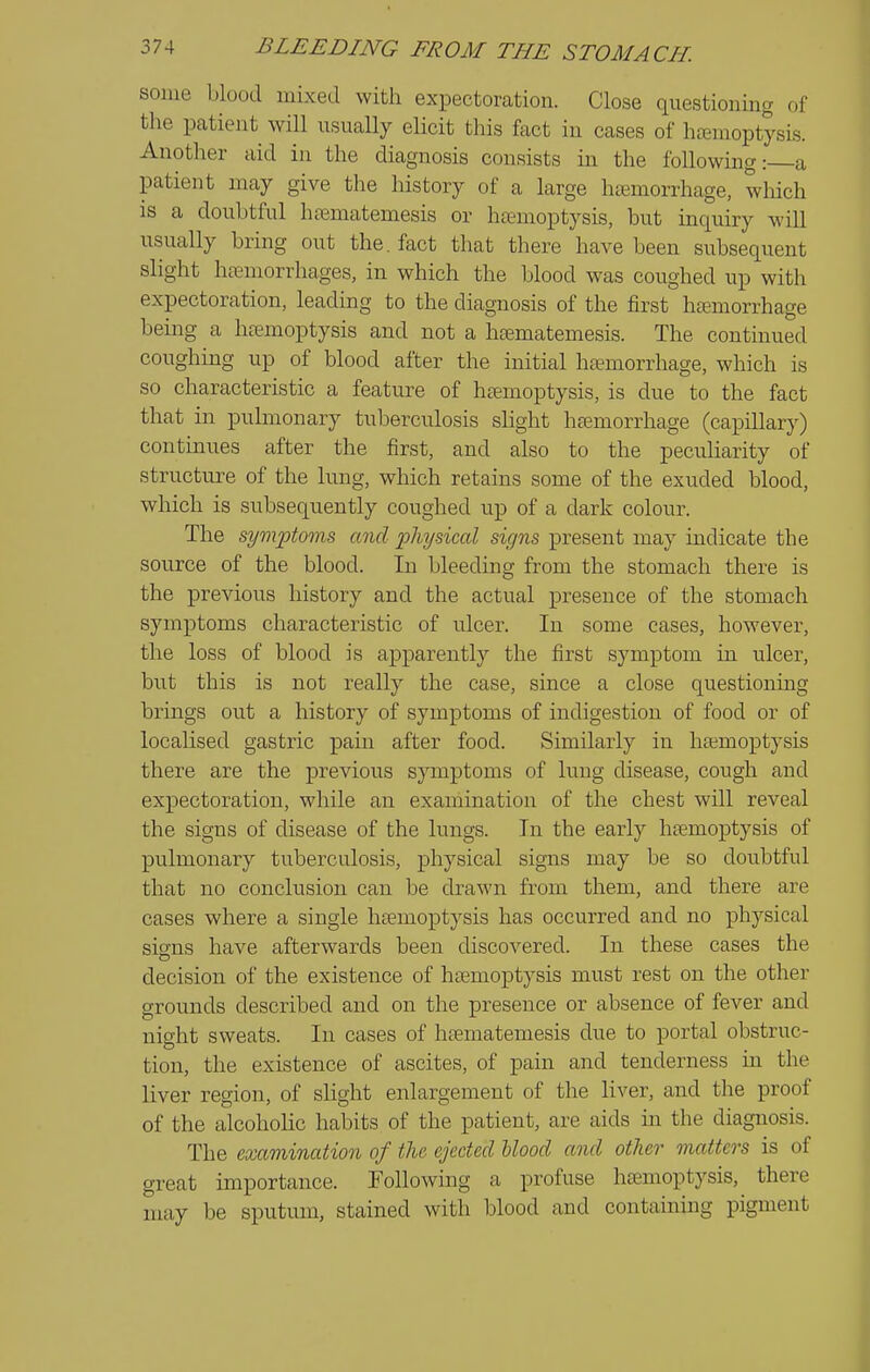 some blood mixed with expectoration. Close questioning of the patient will usually elicit this fact in cases of hemoptysis. Another aid in the diagnosis consists in the following: a patient may give the history of a large haemorrhage, which is a doubtful hrematemesis or haemoptysis, but inquiry will usually bring out the. fact that there have been subsequent slight htemorrhages, in which the blood was coughed up with expectoration, leading to the diagnosis of the first hemorrhage being a hemoptysis and not a hematemesis. The contmued coughing up of blood after the initial hemorrhage, which is so characteristic a feature of hemoptysis, is due to the fact that in pulmonary tuberculosis shght hemorrhage (capillary) continues after the first, and also to the peculiarity of structure of the lung, which retains some of the exuded blood, which is subsequently coughed up of a dark colour. The symptoms and physical signs present may indicate the source of the blood. In bleeding from the stomach there is the previous history and the actual presence of the stomach symptoms characteristic of ulcer. In some cases, however, the loss of blood is apparently the first symptom in ulcer, but this is not really the case, since a close questioning brings out a history of symptoms of indigestion of food or of localised gastric pain after food. Similarly in hemoptysis there are the previous symptoms of lung disease, cough and expectoration, while an examination of the chest will reveal the signs of disease of the lungs. In the early hemoptysis of pulmonary tuberculosis, physical signs may be so doubtful that no conclusion can be drawn from them, and there are cases where a single hemoptysis has occurred and no physical signs have afterwards been discovered. In these cases the decision of the existence of hemoptysis must rest on the other grounds described and on the presence or absence of fever and night sweats. In cases of hematemesis due to portal obstruc- tion, the existence of ascites, of pain and tenderness in the liver region, of slight enlargement of the liver, and the proof of the alcoholic habits of the patient, are aids in the diagnosis. The examination of the. ejected Mood a^id other matters is of great importance. Following a profuse hemoptysis, there may be sputum, stained with Ijlood and containing pigment