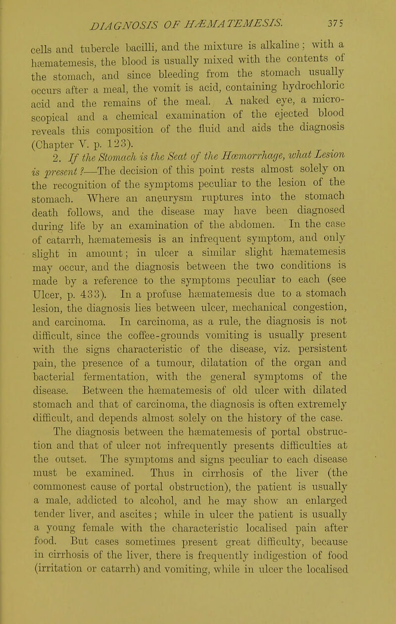 cells and tubercle bacilli, and the inixture is alkaline; with a hi-ematemesis, the blood is usually mixed with the contents of the stomach, and since bleeding from the stomach usually occurs after a meal, the vomit is acid, containing hydrochloric acid and the remains of the meal. A naked eye, a micro- scopical and a chemical examination of the ejected blood reveals this composition of the fluid and aids the diagnosis (Chapter V. p. 123). 2. If the Stomach is the Seat of the Hcemorrhage, what Lesion is present ?—The decision of this point rests almost solely on the recognition of the symptoms peculiar to the lesion of the stomach. Where an aneurysm ruptures into the stomach death follows, and the disease may have been diagnosed during life by an examination of the abdomen. In the case of catarrh, hsematemesis is an infrequent symptom, and only sUght in amount; in ulcer a similar slight hsematemesis may occur, and the diagnosis between the two conditions is made by a reference to the symptoms peculiar to each (see Ulcer, p. 433). In a profuse htematemesis due to a stomach lesion, the diagnosis lies between ulcer, mechanical congestion, and carcinoma. In carcinoma, as a rule, the diagnosis is not difficult, since the coffee-grounds vomiting is usually present with the signs characteristic of the disease, viz. persistent pain, the presence of a tumour, dilatation of the organ and bacterial fermentation, with the general symptoms of the disease. Between the hsematemesis of old ulcer with dilated stomach and that of carcinoma, the diagnosis is often extremely difficult, and depends ahnost solely on the history of the case. The diagnosis between the hsematemesis of portal obstruc- tion and that of ulcer not infrequently presents difficulties at the outset. The symptoms and signs peculiar to each disease must be examined. Thus in cirrhosis of the liver (the commonest cause of portal obstruction), the patient is usually a male, addicted to alcohol, and he may show an enlarged tender liver, and ascites; while in ulcer the patient is usually a young female with the characteristic localised pain after food. But cases sometimes present great difficulty, because in cirrhosis of the liver, there is frequently indigestion of food (irritation or catarrh) and vomiting, while in ulcer the localised