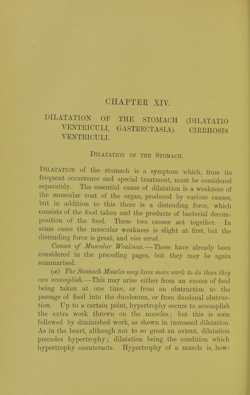 CHAPTER XIV. DILATATION OF THE STOMACH (DILATATIO VENTEICULI, GASTEECTASIA). CIEEHOSIS VEISTTEICULI. Dilatation of the Stomach. Dilatation of the stomach is a symptom which, from its frequent occurrence and special treatment, must be considered separately. The essential cause of dilatation is a weakness of the muscular coat of the organ, produced by various causes, but in addition to this there is a distending force, which consists of the food taken and the products of bacterial decom- position of the food. These two causes act together. In some cases the muscular weakness is slight at first, but the distending force is great, and vice versd. Causes of 3Iuscular Weakness.—These have already been considered in the preceding pages, but they may be again summarised. (a) The Stomach Muscles may have moo^e toork to do than they can accomplish.—This may arise either from an excess of food being taken at one time, or from an obstruction to the passage of food into the duodenum, or from duodenal obstruc- tion. Up to a certain pomt, hypertrophy occurs to accomplish the extra work thrown on the muscles; but this is soon followed by diminished work, as shown in increased dilatation. As in the heart, although not to so great an extent, dilatation precedes hypertroj)hy; dilatation being the condition which hypertrophy counteracts. Hypertrophy of a muscle is, how-