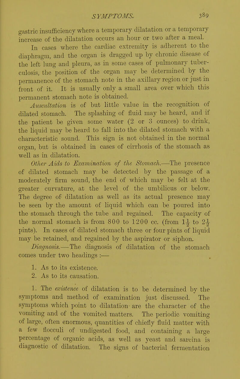 gastric insufficiency where a temporary dilatation or a temporary increase of the dilatation occurs an hour or two after a meal. In cases where the cardiac extremity is adherent to the diaphragm, and the organ is dragged up by chronic disease of the left lung and pleura, as in some cases of pulmonary tuber- culosis, the position of the organ may be determined by the permanence of the stomach note in the axillary region or just in front of it. It is usually only a small area over which this permanent stomach note is obtained. Auscultation is of but little value in the recognition of dilated stomach. The splashing of fluid may be heard, and if the patient be given some water (2 or 3 ounces) to drink, the liquid may be heard to fall into the dilated stomach with a characteristic sound. This sign is not obtained in the normal organ, but is obtained in cases of cirrhosis of the stomach as well as in dilatation. Other Aids to Examination of the Stomach.—The presence of dilated stomach may be detected by the passage of a moderately firm sound, the end of which may be felt at the greater curvature, at the level of the umbilicus or below. The degree of dilatation as well as its actual presence may be seen by the amount of liquid which can be poured into the stomach through the tube and regained. The ca]3acity of the normal stomach is from 800 to 1200 cc. (from 1^ to 2^ pints). In cases of dilated stomach three or four pints of liquid may be retained, and regained by the aspirator or siphon. Diagnosis.—-The diagnosis of dilatation of the stomach comes under two headings :— 1. As to its existence. 2. As to its causation. 1. The existence of dilatation is to be determined by the symptoms and method of examination just discussed. The symptoms which point to dilatation are the character of the vomiting and of the vomited matters. The periodic vomiting of large, often enormous, quantities of chiefly fluid matter with a few floccuK of undigested food, and containing a large percentage of organic acids, as well as yeast and sarcina is diagnostic of dilatation. The signs of bacterial fermentation