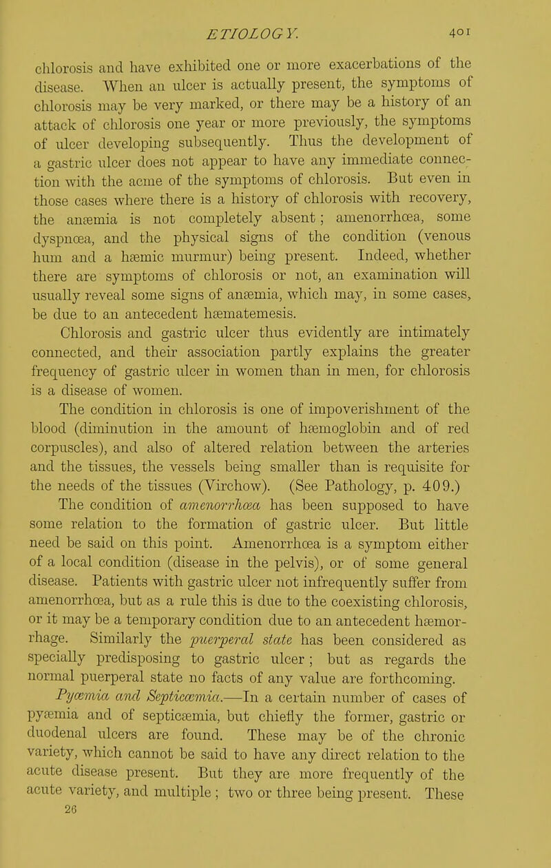 chlorosis and have exhibited one or more exacerbations of the disease. When an ulcer is actually present, the symptoms of chlorosis may be very marked, or there may be a history of an attack of chlorosis one year or more previously, the symptoms of ulcer developing subsequently. Thus the development of a gastric ulcer does not appear to have any immediate connec- tion with the acme of the symptoms of chlorosis. But even in those cases where there is a history of chlorosis with recovery, the anaemia is not completely absent; amenorrhoea, some dyspnoea, and the physical signs of the condition (venous hum and a haemic murmur) being present. Indeed, whether there are symptoms of chlorosis or not, an examination will usually reveal some signs of anaemia, which may, in some cases, be due to an antecedent haematemesis. Chlorosis and gastric ulcer thus evidently are intimately connected, and their association partly explains the greater frequency of gastric ulcer in women than in men, for chlorosis is a disease of women. The condition in chlorosis is one of impoverishment of the blood (diminution in the amount of haemoglobin and of red corpuscles), and also of altered relation between the arteries and the tissues, the vessels being smaller than is requisite for the needs of the tissues (Virchow). (See Pathology, p. 409.) The condition of amenorrhoea has been supposed to have some relation to the formation of gastric ulcer. But little need be said on this point. Amenorrhoea is a symptom either of a local condition (disease in the pelvis), or of some general disease. Patients with gastric ulcer not infrequently suffer from amenorrhoea, but as a rule this is due to the coexisting chlorosis, or it may be a temporary conolition due to an antecedent haemor- rhage. Similarly the puerperal state has been considered as specially predisposing to gastric ulcer ; but as regards the normal puerperal state no facts of any value are forthcoming. Pycemia and Septicaemia.—In a certain number of cases of pyaemia and of septicaemia, but chiefly the former, gastric or duodenal ulcers are found. These may be of the chronic variety, which cannot be said to have any direct relation to the acute disease present. But they are more frequently of the acute variety, and multiple ; two or three being present. These 26