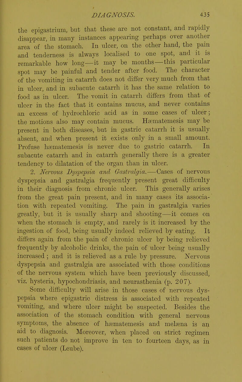the epigastrium, but that these are not constant, and rapidly disappear, in many instances appearing perhaps over another area of the stomach. In ulcer, on the other hand, the pain and tenderness is always localised to one spot, and it is remarkable how long—it may be months—this particular spot may be painful and tender after food. The character of the vomiting in catarrh does not differ very much from that in ulcer, and in subacute catarrh it has the same relation to food as in ulcer. The vomit in catarrh differs from that of ulcer in the fact that it contains mucus, and never contains an excess of hydrochloric acid as in some cases of ulcer; the motions also may contain mucus. Hsematemesis may be present in both diseases, but in gastric catarrh it is usually absent, and when present it exists only in a small amount. Profuse htematemesis is never due to gastric catarrh. In subacute catarrh and in catarrh generally there is a greater tendency to dilatation of the organ than in ulcer. 2. Nervous Dyspepsia and Gastralgia.—Cases of nervous dyspepsia and gastralgia frequently present great difficulty in their diagnosis from chronic ulcer. This generally arises from the great pain present, and in many cases its associa- tion with repeated vomiting. The pain in gastralgia varies greatly, but it is usually sharp and shooting-—^it comes on when the stomach is empty, and rarely is it increased by the ingestion of food, being usually indeed relieved by eating. It differs again from the pain of chronic ulcer by being relieved frequently by alcoholic drinks, the pain of ulcer being usually increased ; and it is relieved as a rule by pressure. JSTervous dyspepsia and gastralgia are associated with those conditions of the nervous system which have been previously discussed, viz. hysteria, hypochondriasis, and neurasthenia (p. 207). Some difficulty will arise in those cases of nervous dys- pepsia where epigastric distress is associated with repeated vomiting, and where ulcer might be suspected. Besides the association of the stomach condition with general nervous symptoms, the absence of haematemesis and melsena is an aid to diagnosis. Moreover, when placed on strict regimen such patients do not improve in ten to fourteen days, as in cases of ulcer (Leube).