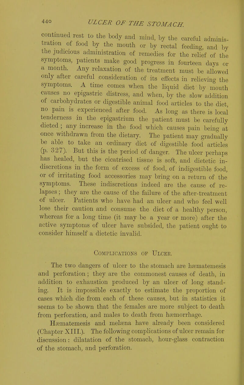 continued rest to the body and mind, by the careful adminis- tration of food by the month or by rectal feeding, and by the judicious administration of remedies for the relief of the symptoms, patients make good progress in fourteen days or a month. Any relaxation of the treatment must be allowed only after careful consideration of its effects in reheving the symptoms. A time comes when the liquid diet by mouth causes no epigastric distress, and when, by the slow addition of carbohydrates or digestible anunal food articles to the diet, no pain is experienced after food. As long as there is local tenderness in the epigastrium the patient must be carefully dieted ; any increase in the food which causes pain being at once withdrawn from the dietary. The patient may gradually be able to take an ordinary diet of digestible food articles (p. 327). But this is the period of danger. The ulcer perhaps has healed, but the cicatrised tissue is soft, and dietetic in- discretions in the form of excess of food, of indigestible food, or of irritating food accessories may bring on a return of the symptoms. These indiscretions indeed are the cause of re- lapses ; they are the cause of the failure of the after-treatment of ulcer. Patients who have had an ulcer and who feel well lose their caution and consume the diet of a healthy person, whereas for a long time (it may be a year or more) after the active symptoms of ulcer have subsided, the patient ought to consider himself a dietetic invalid. Complications op Ulcee. The two dangers of ulcer to the stomach are htematemesis and perforation; they are the commonest causes of death, in addition to exhaustion produced by an ulcer of long stand- ing. It is impossible exactly to estimate the proportion of cases which die from each of these causes, but in statistics it seems to bo shown that the females are more subject to death from perforation, and males to death from haemorrhage. Htematemesis and melajiia have already been considered (Chapter XIII.). The following complications of ulcer remain for discussion: dilatation of the stomach, hour-glass contraction of the stomach, and perforation.