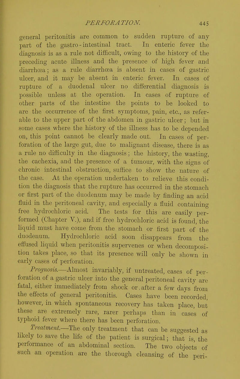 general peritouitis are common to sudden rupture of any part of the gastro - intestinal tract. In enteric fever the diagnosis is as a rule not difficult, owing to the history of the preceding acute illness and the presence of high fever and diarrlioja; as a rule diarrhoea is absent in cases of gastric ulcer, and it may be absent in enteric fever. In cases of rupture of a duodenal ulcer no differential diagnosis is possible unless at the operation. In cases of rupture of other parts of the intestine the points to be looked to are the occurrence of the first symptoms, pain, etc., as refer- able to the upper part of the abdomen in gastric ulcer; but in some cases where the history of the illness has to be depended on, this point cannot be clearly made out. In cases of per- foration of the large gut, due to malignant disease, there is as a rule no difficulty in the diagnosis; the history, the wasting, the cachexia, and the presence of a tumour, with the signs of chronic intestmal obstruction, suffice to show the nature of the case. At the operation undertaken to relieve this condi- tion the diagnosis that the rupture has occurred in the stomach or first part of the duodenum may be made by finding an acid fluid in the peritoneal cavity, and especially a fluid containing free hydrochloric acid. The tests for this are easily per- formed (Chapter V.), and if free hydrochloric acid is found, the liquid must have come from the stomach or first part of the duodenum. Hydrochloric acid soon disappears from the effused liquid when peritonitis supervenes or when decomposi- tion takes place, so that its presence will only be shown in early cases of peiibration. Prognosis.—Almost invariably, if untreated, cases of per- foration of a gastric ulcer mto the general peritoneal cavity are fatal, either immediately from shock or. after a few days from the effects of general peritonitis. Cases have been recorded, however, in which spontaneous recovery has taken place, but these are extremely rare, rarer perhaps than in cases of typhoid fever where there has been perforation. Treatment—The only treatment that can be suggested as likely to save the life of the patient is surgical; that is, the performance of an abdominal section. The two objects of such an operation are the thorough cleansing of the peri-