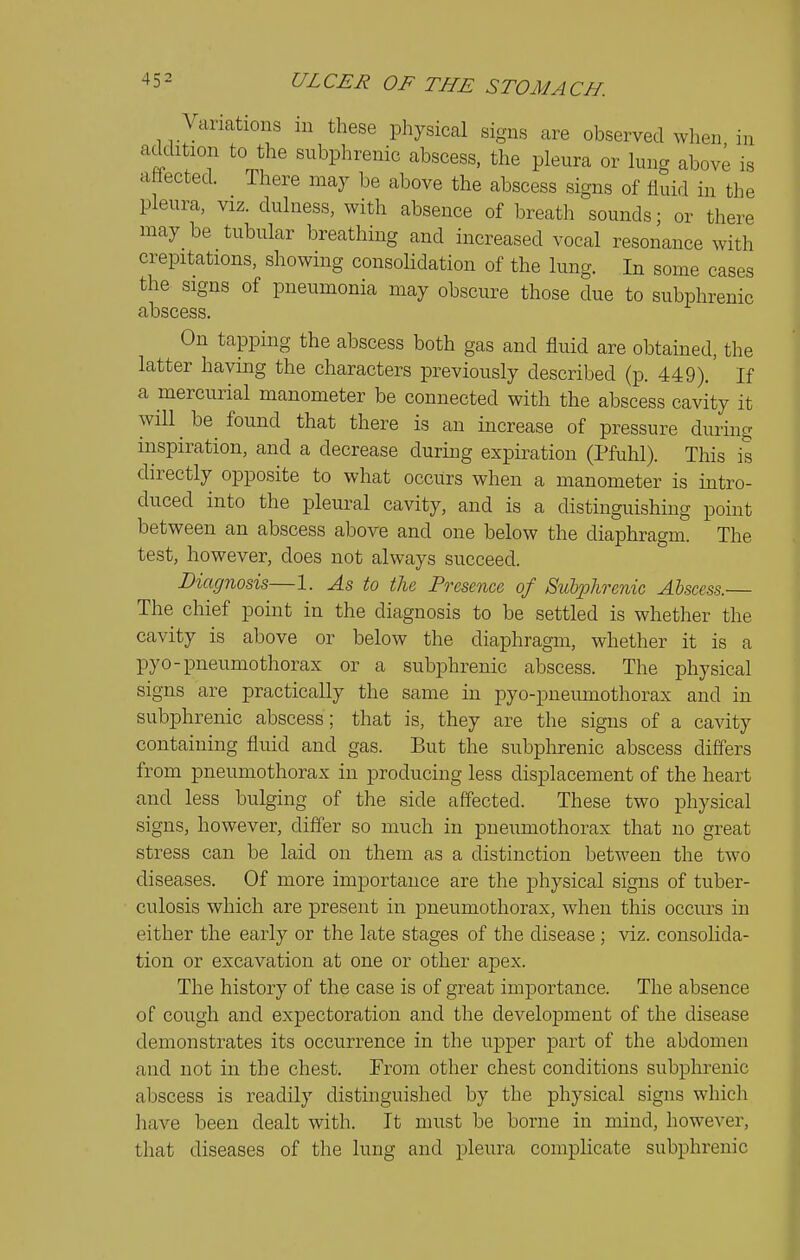 Variations in these physical signs are observed when in addition to the subphrenic abscess, the pleura or lung above is attected. There may be above the abscess signs of fluid in the pleura, viz. dulness, with absence of breath sounds; or there may be tubular breathing and increased vocal resonance with crepitations, showing consolidation of the lung. In some cases the signs of pneumonia may obscure those due to subphrenic abscess. On tapping the abscess both gas and fluid are obtained, the latter having the characters previously described (p. 449).' If a mercurial manometer be connected with the abscess cavity it will ^ be^ found that there is an increase of pressure during inspiration, and a decrease during expiivation (Pfuhl). This is directly opposite to what occurs when a manometer is intro- duced into the pleural cavity, and is a distinguishing point between an abscess above and one below the diaphragm. The test, however, does not always succeed. Diagnosis—1. As to the Presence of Suliolirenic Abscess.— The chief point in the diagnosis to be settled is whether the cavity is above or below the diaphragm, whether it is a pyo-pneumothorax or a subphrenic abscess. The physical signs are practically the same in pyo-pneumothorax and in subphrenic abscess; that is, they are the signs of a cavity containing fluid and gas. But the subphrenic abscess differs from pneumothorax in producing less displacement of the heart and less bulging of the side affected. These two physical signs, however, differ so much in pneumothorax that no great stress can be laid on them as a distinction between the two diseases. Of more importance are the physical signs of tuber- culosis which are present in pneumothorax, when this occurs in either the early or the late stages of the disease; viz. consolida- tion or excavation at one or other apex. The history of the case is of great importance. The absence of cough and expectoration and the development of the disease demonstrates its occurrence in the upper part of the abdomen and not in the chest. From other chest conditions subphrenic abscess is readily distinguished by the physical signs which have been dealt with. It must be borne in mind, however, that diseases of the lung and pleura complicate subphrenic