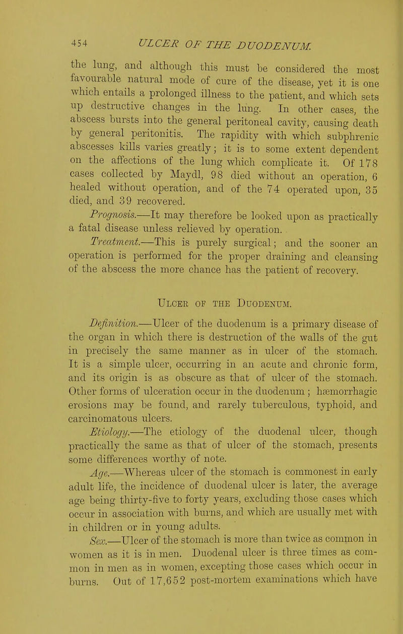 the lung, and although this must be considered the most favourable natural mode of cure of the disease, yet it is one which entaHs a prolonged illness to the patient, and which sets up destructive changes in the lung. In other cases, the abscess bursts into the general peritoneal cavity, causing death by general peritonitis. The rapidity with which subphrenic abscesses kills varies greatly; it is to some extent dependent on the affections of the lung which complicate it. Of 178 cases collected by Maydl, 98 died without an operation, 6 healed without operation, and of the 74 operated upon, 35 died, and 39 recovered. Prognosis.—It may therefore be looked upon as practically a fatal disease unless relieved by operation. Treatment.—This is purely surgical; and the sooner an operation is performed for the proper draining and cleansing of the abscess the more chance has the patient of recovery. Ulcer of the Duodenum. Definition.—Ulcer of the duodenum is a primary disease of the organ in which there is destruction of the walls of the gut in precisely the same manner as in ulcer of the stomach. It is a simple ulcer, occurring in an acute and chronic form, and its origin is as obscure as that of ulcer of the stomach. Other forms of ulceration occur in the duodenum ; hemorrhagic erosions may be found, and rarely tuberculous, typhoid, and carcinomatous ulcers. Etiology.—The etiology of the duodenal ulcer, though practically the same as that of ulcer of the stomach, presents some differences worthy of note. Age.—Whereas ulcer of the stomach is commonest in early adult life, the incidence of duodenal ulcer is later, the average age being thirty-five to forty years, excluding those cases which occur in association with burns, and which are usually met with in children or in young adults. Sex. Ulcer of the stomach is more than twice as common in women as it is in men. Duodenal ulcer is three times as com- mon in men as in women, excepting those cases which occur in burns. Out of 17,652 post-mortem examinations which have