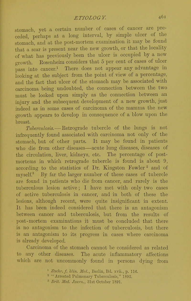 stomach, yet a certain number of cases of cancer are pre- ceded, perhaps at a long interval, by simple ulcer of the stomach, and at the post-mortem examination it may be found that a scar is present near the new growth, or that the locality of what has previously been the ulcer is occupied by a new o-rowth. Eosenheim considers that 5 per cent of cases of ulcer pass into cancer.^ There does not appear any advantage in looking at the subject from the point of view of a percentage, and the fact that ulcer of the stomach may be associated with carcinoma being undoubted, the connection between the two must be looked upon simply as the connection between an injury and the subsequent development of a new growth, just indeed as in some cases of carcinoma of the mamma the new growth appears to develop in consequence of a blow upon the breast. TiLbermlosis.—Eetrograde tubercle of the lungs is not infrequently found associated with carcinoma not only of the stomach, but of other parts. It may be found in patients who die from other diseases—acute lung diseases, diseases of the circulation, liver, kidneys, etc. The percentage of post- mortems in which retrograde tubercle is found is about 9, according to the statistics of Dr. Kingston Fowler ^ and of myself.^ By far the larger number of these cases of tubercle are found in patients who die from cancer, and rarely is the tuberculous lesion active ; I have met with only two cases of active tuberculosis in cancer, and in both of these the lesions, although recent, were quite insignificant in extent. It has been indeed considered that there is an antagonism between cancer and tuberculosis, but from the results of post-mortem examinations it must be concluded that there is no antagonism to the infection of tuberculosis, but there is an antagonism to its progress in cases where carcinoma is already developed. Carcinoma of the stomach cannot be considered as related to any other diseases. The acute inflammatory affections which are not uncommonly found in persons dying from 1 Ztschr.f. Idin. Med., Berlin, Bd. xvii., p. 116. ^ Arrested Pulmonary Tuberculosis, 1892. 3 Brit. Med. Journ., 31st October 1891.