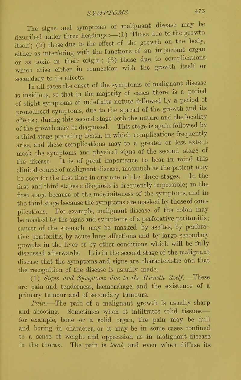 Tlie si-US cand symptoms of malignant disease may be described under three headings Those due to the growth itself - (2) those due to the effect of the growth on the body, either as interfering with the functions of an important organ or as toxic in their origin ; (3) those due to complications which arise either in connection with the growth itselt or secondary to its effects. In all cases the onset of the symptoms of malignant disease is insidious, so that in the majority of cases there is a period of slight symptoms of indefinite nature followed by a period ot prono'unced symptoms, due to the spread of the growth and its effects ; during this second stage both the nature and the locality of the growth may be diagnosed. This stage is again followed by a third stage preceding death, in which complications frequently arise, and these complications may to a greater or less extent mask the symptoms and physical signs of the second stage of the disease. It is of great importance to bear in mind this clinical course of malignant disease, inasmuch as the patient may be seen for the first time in any one of the three stages. In the first and third stages a diagnosis is frequently impossible; in the first stage because of the indefiniteness of the symptoms, and in the third stage because the symptoms are masked by those of com- plications. For example, malignant disease of the colon may be masked by the signs and symptoms of a perforative peritonitis; cancer of the stomach may be masked by ascites, by perfora- tive peritonitis, by acute lung affections and by large secondary growths in the liver or by other conditions which will be fully discussed afterwards. It is in the second stage of the malignant disease that the symptoms and signs are characteristic and that the recognition of the disease is usually made. (1) Bicjns and Symptoms due to the Growth itself.—These are pain and tenderness, hemorrhage, and the existence of a primary tumour and of secondary tumours. Fain.—The pain of a malignant growth is usually sharp and shooting. Sometimes when it infiltrates solid tissues— for example, bone or a solid organ, the pain may be dull and boring in character, or it may be in some cases confined to a sense of weight and oppression as in malignant disease in the thorax. The pain is local, and even when diffuse its