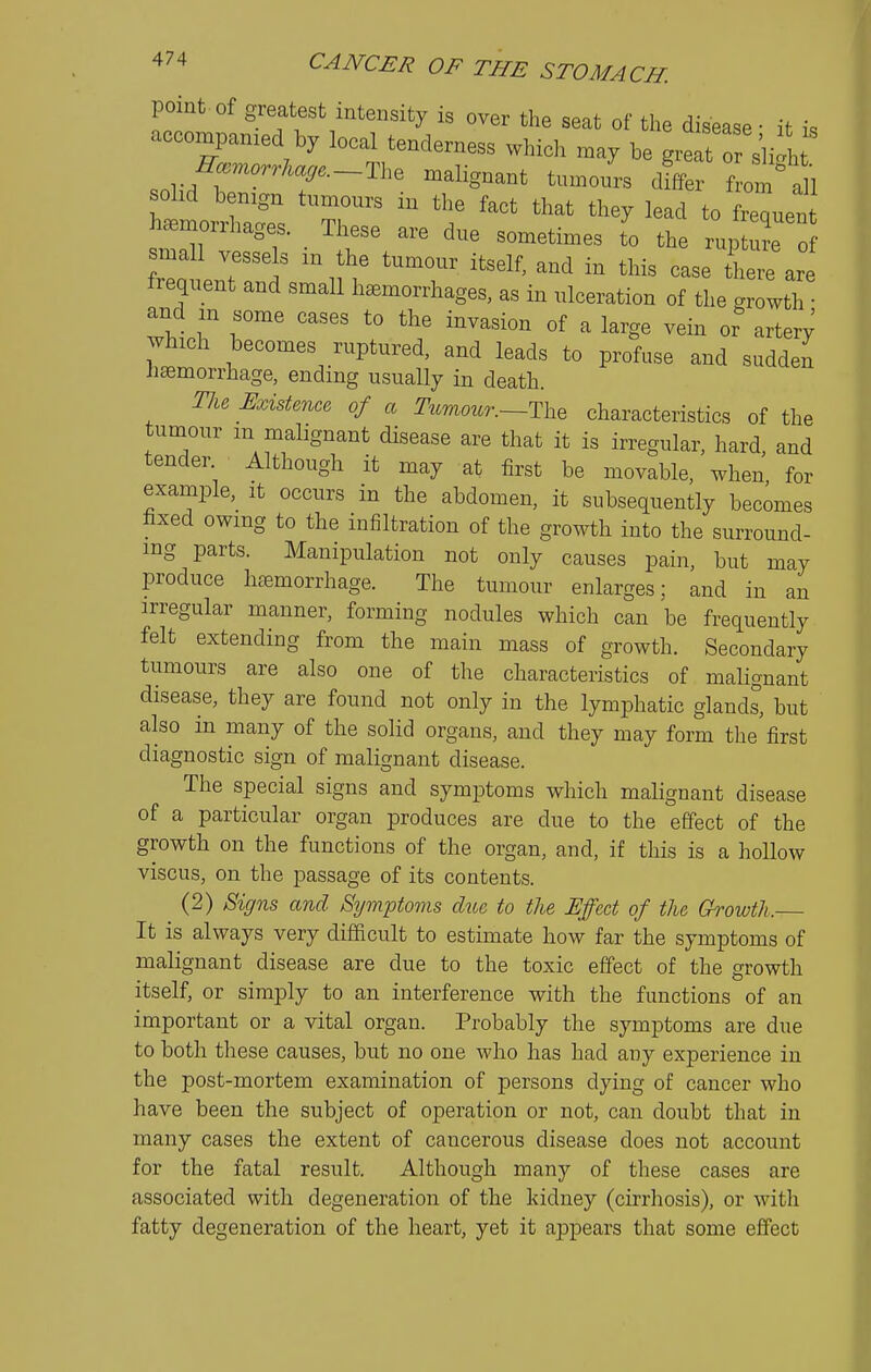 point of greatest intensity is over the seat of the disease • it is accompamed by local tenderness which may be gre^ r Jli h ^^a.,.on7.a^._The malignant tumours differ from^all solid benign tumours in the fact that they lead to f„ haemorrhages. _ These are due sometimes to the rupture mall vessels in the tumour itself, and in this case he are frequent and small hemorrhages, as in ulceration of the growth and in some cases to the invasion of a large vein or artery' which becomes ruptured, and leads to profuse and sudden iisemorrhage, ending usually in death. me Existence of a T^cmour.—TU characteristics of the tumour in malignant disease are that it is irregular, hard, and tender Although it may at first be movable, when for example, it occurs in the abdomen, it subsequently becomes fixed owing to the infiltration of the growth into the surround- ing parts. Manipulation not only causes pain, but may produce hemorrhage. The tumour enlarges; and in an irregular manner, forming nodules which can be frequently felt extending from the main mass of growth. Secondary tumours are also one of the characteristics of malignant disease, they are found not only in the lymphatic glands, but also in many of the solid organs, and they may form the'first diagnostic sign of malignant disease. The special signs and symptoms which malignant disease of a particular organ produces are due to the effect of the growth on the functions of the organ, and, if this is a hollow viscus, on the passage of its contents. (2) Signs and Symptoms due to the Effect of the Growth.— It is always very difficult to estimate how far the symptoms of malignant disease are due to the toxic effect of the growth itself, or simply to an interference with the functions of an important or a vital organ. Probably the symptoms are due to both tliese causes, but no one who has had any experience in the post-mortem examination of persons dying of cancer who have been the subject of operation or not, can doubt that in many cases the extent of cancerous disease does not account for the fatal result. Although many of these cases are associated with degeneration of the kidney (cirrhosis), or with fatty degeneration of the heart, yet it appears that some effect