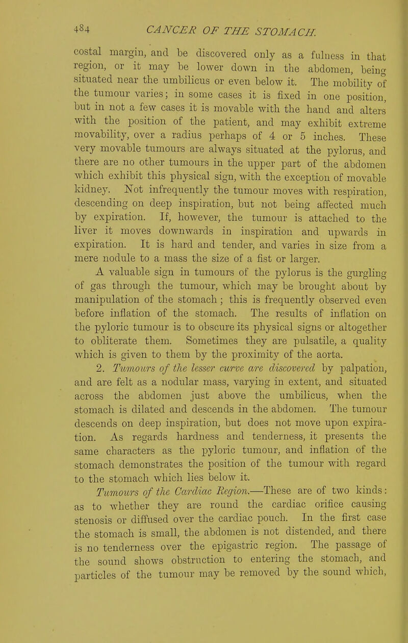 costal margin, and be discovered only as a fulness in that region, or it may be lower down in the abdomen, being situated near the umbilicus or even below it. The mobility of the tumour varies; in some cases it is fixed in one position, but in not a few cases it is movable with the hand and alters with the position of the patient, and may exhibit extreme movability, over a radius perhaps of 4 or 5 inches. These very movable tumours are always situated at the pylorus, and there are no other tumours in the upper part of the abdomen which exhibit this physical sign, with the exception of movable kidney. Not infrequently the tumour moves with respiration, descending on deep inspiration, but not being affected much by expiration. If, however, the tumour is attached to the liver it moves downwards in inspiration and upwards in expiration. It is hard and tender, and varies in size from a mere nodule to a mass the size of a fist or larger. A valuable sign in tumours of the pylorus is the gurgling of gas through the tumour, which may be brought about by manipulation of the stomach ; this is frequently observed even before inflation of the stomach. The results of inflation on the pyloric tumour is to obscure its physical signs or altogether to obliterate them. Sometimes they are pulsatile, a quality which is given to them by the proximity of the aorta. 2. Tumours of the, lesser curve are discovered by palpation, and are felt as a nodular mass, varying in extent, and situated across the abdomen just above the umbilicus, when the stomach is dilated and descends in the abdomen. The tumour descends on deep inspiration, but does not move upon expira- tion. As regards hardness and tenderness, it presents the same characters as the pyloric tumour, and inflation of the stomach demonstrates the position of the tumour with regard to the stomach which lies below it. Tumours of the Cardiac Region.—These are of two kinds: as to whether they are round the cardiac orifice causing stenosis or diffused over the cardiac pouch. In the first case the stomach is small, the abdomen is not distended, and there is no tenderness over the epigastric region. The passage of the sound shows obstruction to entering the stomach, and particles of the tumour may be removed by the sound which.