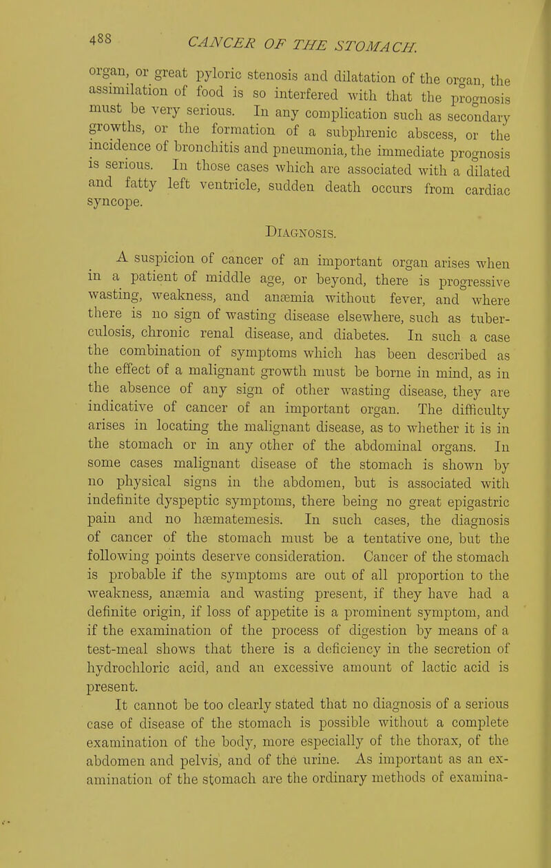 organ, or great pyloric stenosis and dilatation of the oro-an the assimilation of food is so interfered with that the prognosis must be very serious. In any complication such as secondary growths, or the formation of a subphrenic abscess, or the incidence of bronchitis and pneumonia, the immediate prognosis IS serious. In those cases which are associated with a dilated and fatty left ventricle, sudden death occurs from cardiac syncope. Diagnosis. A suspicion of cancer of an important organ arises when in a patient of middle age, or beyond, there is progressive wasting, weakness, and anaemia without fever, and° where there is no sign of wasting disease elsewhere, such as tuber- culosis, chronic renal disease, and diabetes. In such a case the combination of symptoms which has been described as the effect of a malignant growth must be borne in mind, as in the absence of any sign of other wasting disease, they are indicative of cancer of an important organ. The difficulty arises in locating the malignant disease, as to whether it is in the stomach or in any other of the abdominal organs. In some cases malignant disease of the stomach is shown by no physical signs in the abdomen, but is associated with indefinite dyspeptic symptoms, there being no great epigastric pain and no htematemesis. In such cases, the diagnosis of cancer of the stomach must be a tentative one, but the following points deserve consideration. Cancer of the stomach is probable if the symptoms are out of all proportion to the weakness, antemia and wasting present, if they have had a definite origin, if loss of appetite is a prominent symptom, and if the examination of the process of digestion by means of a test-meal shows that there is a deficiency in the secretion of hydrochloric acid, and an excessive amount of lactic acid is present. It cannot be too clearly stated that no diagnosis of a serious case of disease of the stomach is possible without a complete examination of the body, more especially of the thorax, of the abdomen and pelvis^ and of the urine. As important as an ex- amination of the stomach are the ordinary methods of examina-