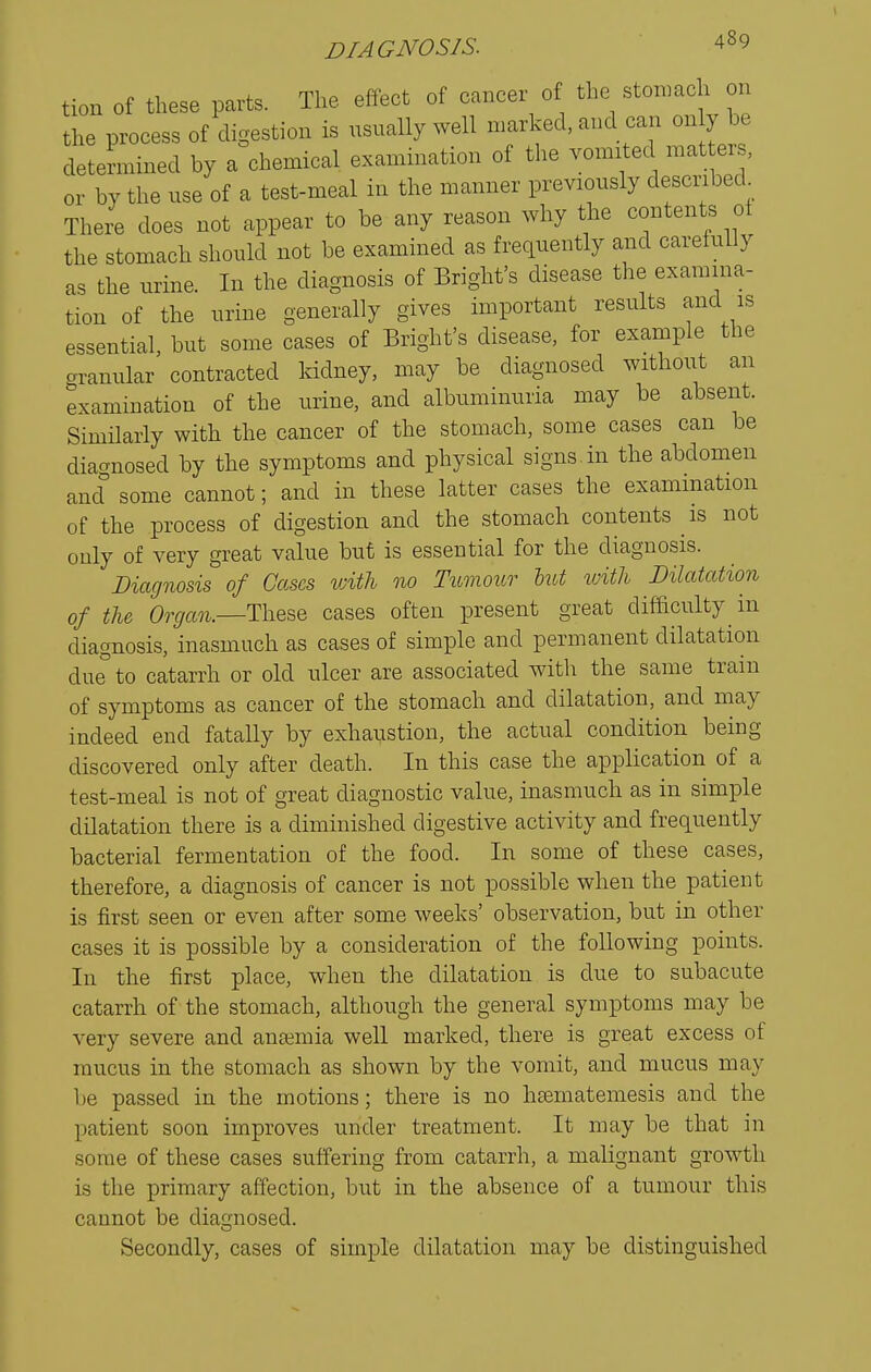 tion of these parts. The effect of cancer of the stonmch on the process of digestion is usually well marked, and can on y be determined by a chemical examination of the vomited mat ers, or by the use of a test-meal in the manner previously described There does not appear to be any reason why the contents ot the stomach should not be examined as frequently and carefully as the urine. In the diagnosis of Bright's disease the examina- tion of the urine generally gives important results and is essential, but some cases of Bright's disease, for example the aranular contracted Iddney, may be diagnosed without an examination of the urine, and albuminuria may be absent. Similarly with the cancer of the stomach, some cases can be diagnosed by the symptoms and physical signs in the abdomen ancf some cannot; and in these latter cases the examination of the process of digestion and the stomach contents is not only of very great value but is essential for the diagnosis. Diagnosis of Gases with no Tumour lut with Dilatation of the Organ.—ThQ^Q cases often present great difficulty in diagnosis, inasmuch as cases of simple and permanent dilatation due°to catarrh or old ulcer are associated with the same train of symptoms as cancer of the stomach and dilatation, and may indeed end fatally by exhaustion, the actual condition being discovered only after death. In this case the application of a test-meal is not of great diagnostic value, inasmuch as in simple dilatation there is a diminished digestive activity and frequently bacterial fermentation of the food. In some of these cases, therefore, a diagnosis of cancer is not possible when the patient is first seen or even after some weeks' observation, but in other cases it is possible by a consideration of the following points. In the first place, when the dilatation is due to subacute catarrh of the stomach, although the general symptoms may be very severe and ansemia well marked, there is great excess of mucus in the stomach as shown by the vomit, and mucus may be passed in the motions; there is no hsematemesis and the patient soon improves under treatment. It may be that in some of these cases suffering from catarrh, a malignant growth is the primary affection, but in the absence of a tumour this cannot be diagnosed. Secondly, cases of simple dilatation may be distinguished