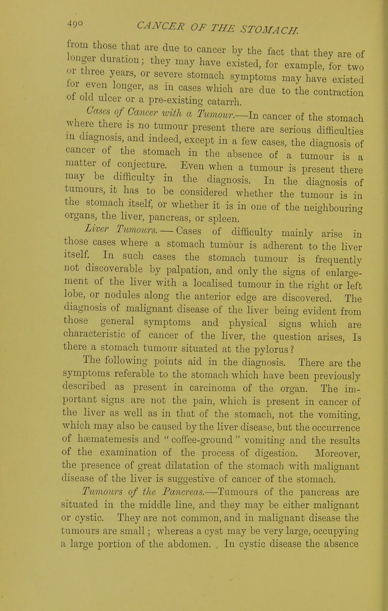 from those that are due to cancer by the fact that they are of onger duration; they may have existed, for example, for two a three years, or severe stomach symptoms may have existed ior even longer, as m cases which are due to the contraction 01 Old ulcer or a pre-existing catarrh. Cases of Cancer with a Tumour.—In cancer of the stomach where there is no tumour present there are serious difficulties m diagnosis, and indeed, except in a few cases, the diacrnosis of cancer of the stomach in the absence of a tumoSr is a matter of conjecture. Even when a tumour is present there may be difficulty in the diagnosis. In the diagnosis of tumours, it has to be considered whether the tumour is in the stomach itself, or whether it is in one of the neighbouring organs, the liver, pancreas, or spleen. ° Liver Tumours.— G^^Q^ of difficulty mainly arise in those cases where a stomach tumour is adherent to the liver Itself. In such cases the stomach tumour is frequently not discoverable by palpation, and only the signs of enlarge- ment of the liver with a localised tumour in the right or left lobe, or nodules along the anterior edge are discovered. The diagnosis of malignant disease of the liver being evident from those general symptoms and physical signs which are characteristic of cancer of the liver, the question arises. Is there a stomach tumour situated at the pylorus ? The following points aid in the diagnosis. There are the symptoms referable to the stomach which have been previously described as present in carcinoma of the organ. The im- portant signs are not the pain, which is present in cancer of the liver as well as in that of the stomach, not the vomiting, which may also be caused by the liver disease, but the occurrence of haematemesis and  coffee-ground  vomiting and the results of the examination of the process of digestion. Moreover, the presence of great dilatation of the stomach with malignant disease of the liver is suggestive of cancer of the stomach. Tttmours of the Pancreas.—Tumours of the pancreas are situated in the middle line, and they may be either malignant or cystic. They are not common, and in malignant disease tlie tumours are small; whereas a cyst may be very large, occupying a large portion of the abdomen. , In cystic disease the absence