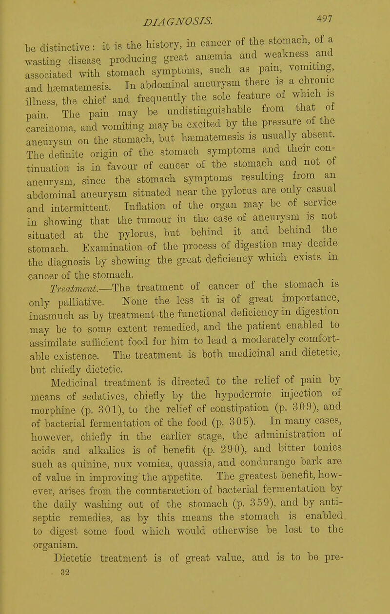 be distinctive: it is the history, in cancer of the stomach, of a ^vasting disease, producing great aneemia and weakness and associated with stomach symptoms, such as pam, vomiting, and ha^matemesis. In abdominal aneurysm there is a chronic ilhiess, the chief and frequently the sole feature of which is pain. The pain may be undistinguishable from that ot carcinoma, and vomiting maybe excited by the pressure of the aneurysm on the stomach, but h^ematemesis is usually absent. The definite origin of the stomach symptoms and their con- tinuation is in favour of cancer of the stomach and not ot aneurysm, since the stomach symptoms resulting from an abdominal aneurysm situated near the pylorus are only casual and intermittent. Inflation of the organ may be of service in showing that the tumour in the case of aneurysm is not situated at the pylorus, but behind it and behind the stomach. Examination of the process of digestion may decide the diagnosis by showing the great deficiency which exists m cancer of the stomach. Treatment.—The treatment of cancer of the stomach is only palliative. None the less it is of great importance, inasmuch as by treatment the functional deficiency in digestion may be to some extent remedied, and the patient enabled to assimilate sufficient food for him to lead a moderately comfort- able existence. The treatment is both medicinal and dietetic, but chiefly dietetic. Medicinal treatment is directed to the relief of pain by means of sedatives, chiefly by the hypodermic injection of morphine (p. 301), to the relief of constipation (p. 309), and of bacterial fermentation of the food (p. 305). In many cases, however, chiefly in the earlier stage, the administration of acids and alkalies is of benefit (p. 290), and bitter tonics such as quinine, nux vomica, quassia, and condurango bark are of value in improving the appetite. The greatest benefit, how- ever, arises from the counteraction of bacterial fermentation by the daily washing out of the stomach (p. 359), and by anti- septic remedies, as by this means the stomach is enabled to digest some food which would otherwise be lost to the organism. Dietetic treatment is of great value, and is to be pre- 32