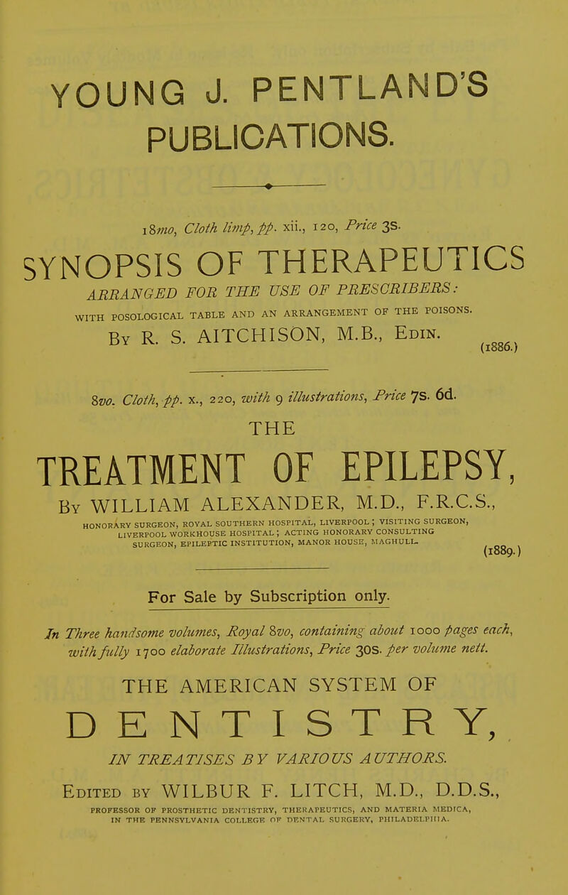 PUBLICATIONS. i&mo, Cloth limp, pp. xii., 120, Price 3s. SYNOPSIS OF THERAPEUTICS ARRANGED FOR THE USE OF PRESGRIBERS : WITH POSOLOGICAL TABLE AND AN ARRANGEMENT OF THE POISONS. By R. S. AITCHISON, M.B., Edin. ^^^^^ &V0. Cloth, pp. X., 220, with 9 illustrations. Price Js. 6d. THE TREATMENT OF EPILEPSY, By WILLIAM ALEXANDER, M.D., F.R.C.S., HONORARY SURGEON, ROYAL SOUTHERN HOSPITAL, LIVERPOOL ; VISITING SURGEON, LIVERPOOL WORKHOUSE HOSPITAL ; ACTING HONORARY CONSULTING SURGEON, EPILEPTIC INSTITUTION, MANOR HOUSE, MAGHULU (1889.) For Sale by Subscription only. In Three handsome volumes, Royal 8w, containing about 1000 pages each, with fully 1700 elaborate Illustrations, Price 2,0s. per volume nett. THE AMERICAN SYSTEM OF DENTISTRY, IN TREATISES BY VARIOUS AUTHORS. Edited by WILBUR F. LITCH, M.D., D.D.S., PROFESSOR OF PROSTHETIC DENTISTRY, THERAPEUTICS, AND MATERIA MEDICA, IN THE PENNSYLVANIA COLLEGE OF DF.NTAL SURGERY, PHILADELPHIA.