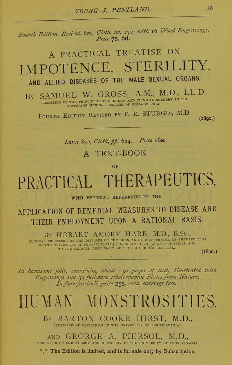 Fourth Edition, Revised, %m, Cloth, pp.p^, M i6 Wood Engravings, Price 7s. Od. A PRACTICAL TREATISE ON IMPOTENCE, STERILITY, AND ALLIED DISEASES OF THE MALE SEXUAL ORGANS. By SAMUEL W. GROSS,, A.M., M.D., LL.D. Fourth Edition Revised by F. R. STURGIS, M.D. (1891.) Large ?>vo. Cloth, pp. 624. Price l6s. A TEXT-BOOK OF PRACTICAL THERAPEUTICS, WITH ESPECIAL REFBEENOB TO THE APPLICATION OF REMEDIAL MEASURES TO DISEASE AND THEIR EMPLOYMENT UPON A RATIONAL BASIS. By HOBART AMORY HARE, M.D., B.Sc, CLINICAL PROFESSOR OP THE DISEASES OP CHILDREN AND DEMONSTRATOR OP THERAPEUTICS IN THE UNIVERSITY OP PENNSYLVANIA ; PHYSICLAN TO ST. AGNES'S HOSPITAL AND TO THE MEDICAL DISPENSABT OF THE CHILDREN'S HOSPITAL, (1890.) [n handsome folio, containing about 230 pages of text, Illustrated with Engravi?tgs and 39 full-page Photographic Plates from Nature. In four fasciculi, price 25s. each, carriage free. HUMAN MONSTROSITIES. By BARTON COOKE HIRST, M.D., PROFESSOR OF OBSTETRICS IN THE TTNIVERSITY OF PENNSYLVANIA : AND GEORGE A. PIERSOL, M.D., PROFESSOE OF EMBRYOLOOY AND HISTOLOGY IN THE UNIVERSITY OF PENNSYLVANIA •»* The Edition is limited, and is for sale only by Subscription.