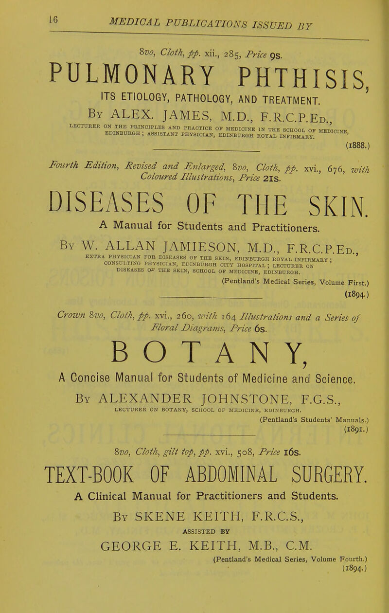 8w, Cloth, pp. xii., 285, Price 9s PULMONARY PHTHISIS, ITS ETIOLOGY, PATHOLOGY, AND TREATMENT. ' By ALEX. JAMES, M.D., F.R.C.P.Ed. LECTURER ON THE PRINCIPLES AND PRACTICE OF MEDICINE IN THE SCHOOL OP MEDTPINI. EDINBURGH; ASSISTANT PHYSICIAN, EDINBURGH ROYAL INnRMABY! (1888. Zvo, Cloth, pp. xvi., 676, with Coloured Illustrations, Price 2ls. DISEASES OF THE SKIN. A Manual for Students and Practitioners. By W. ALLAN JAMIESON, M.D., F.R.C.P.Ed EXTRA PHYSICIAN FOR DISEASES OF THE SKIN, EDINBURGH ROYAL INFIRMARY • ' CONSULTING PHYSICIAN, EDINBURGH CITY HOSPITAL ; LECTURER ON DISEASES THE SKIN, SCHOOL OF MEDICINE, EDINBURGH. (Pentland's Medical Series, Volume First.) (1894-) Crown 8w, Cloth, pp. xvi., 260, v<ith 164 Illustrations and a Series of Floral Diagrams, Price 6s. BOTANY, A Concise Manual for Students of Medicine and Science. By ALEXANDER JOHNSTONE, F.G.S., LECTURER ON BOTANY, SCHOOL OF MEDICINE, EDINBURGH. (Pentland's Students' Manuals.) (189I.) ?>vo, Cloth, gilt top, pp. xvi., 508, Price l6s. TEXT-BOOK OF ABDOMINAL SURGERY. A Clinical Manual for Practitioners and Students. By SKENE KEITH, F.R.C.S., ASSISTED BY GEORGE E. KEITH, M.B., CM. (Pentland's Medical Series, Volume Fourth.) (1894-)