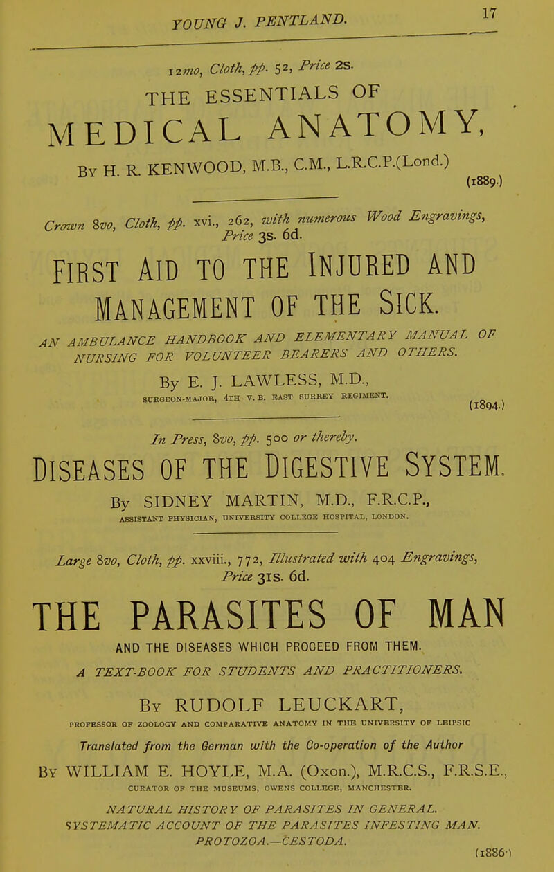 i2mo, Cloth, pp. 52, Price 2S. THE ESSENTIALS OF MEDICAL ANATOMY, By H. R. KENWOOD, M.B., CM., L.R.C.P.(Lond.) (1889.) Crotvn %vo, Cloth, pp. xvi., 262, with numerous Wood Engravings, Price 3s. od. FIRST AID TO THE INJURED AND MANAGEMENT OF THE SiCK. AN AMBULANCE HANDBOOK AND ELEMENTARY MANUAL OF NURSING FOR VOLUNTEER BEARERS AND OTHERS. By E. J. LAWLESS, M.D., 8UBGEON-MAJOB, 4th v.b. east sdrrey begimeut. (lo04- In Press, Svo, pp. 500 or thereby. DISEASES OF THE DIGESTIVE SYSTEM, By SIDNEY MARTIN, M.D., F.RC.R, ASSISTANT PHYSICIAN, UNIVERSITY COLLEOE HOSPITAL, LONDON. Large Svo, Cloth, pp. xxviii., 772, Illustrated with 404 Engravings, Price 3IS. 6d. THE PARASITES OF MAN AND THE DISEASES WHICH PROCEED FROM THEM. A TEXT-BOOK FOR STUDENTS AND PRACTITIONERS. By RUDOLF LEUCKART, PROFESSOR OF ZOOLOGY AND COMPARATIVE ANATOMY IN THE UNIVERSITY OF LEIPSIC Translated from the German with the Co-operation of the Author By WILLIAM E. HOYLE, M.A. (Oxon.), M.R.C.S., F.R.S.E, CURATOR OF THE MUSEUMS, OWENS COLLEGE, MANCHESTER. NATURAL HISTORY OF PARASITES IN GENERAL. SYSTJSMATIC ACCOUNT OF THE PARASITES INFESTING MAN. PROTOZOA.—CESTODA. (I886-)