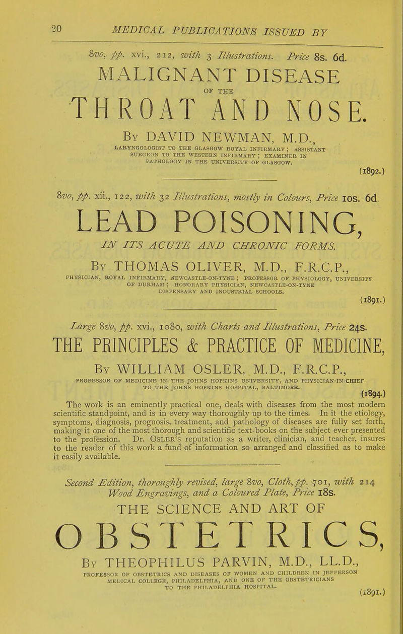 8vo, pp. xvi., 2 12, with 3 Illustrations. Price 8s. 6d. MALIGNANT DISEASE OF THE THROAT AND NOSE. By DAVID NEWMAN, M.D., LABYNGOLOGIST TO THE GLASGOW ROYAL INFIRMARY ; ASSISTANT SURGEON TO THE WESTERN INFIRMARY ; ESAJaiNER IN PATHOLOGY IN THE UNIVERSITY OF GLASGOW. (1892.) %vo,pp. xii., 122, with 32 Illustrations, mostly in Colours, Price lOS. 6d LEAD POISONING, IN ITS ACUTE AND CHRONIC FORMS. By THOMAS OLIVER, M.D., F.R.C.P., PHYSICIAN, ROYAL INFIRMARY, NE\VCASTLE-ON-TYNE ; PROFESSOR OF PHYSIOLOGY, UNIVERSITY OF DURHAM ; HONORARY PHYSICIAN, NEWCASTLE-ON-TYNE DISPENSARY AND INDUSTRIAL SCHOOLS. (189I.) Large Zvo, pp. xvi., 1080, with Charts and Illustrations, Price 24s. THE PRINCIPLES & PRACTICE OF MEDICINE, By WILLIAM OSLER, M.D., F.R.C.P., PROFESSOR OF MEDICINE IN THE JOHNS HOPKINS UNIVERSITY, AND PHYSICIAN-IN-CHIEF TO THE JOHNS HOPKINS HOSPITAL, BALTIMORE. (1894) The work is an eminently practical one, deals with diseases from the most modern scientific standpoint, and is in every way thoroughly up to the times. In it the etiology, symptoms, diagnosis, prognosis, treatment, and pathology of diseases are fully set forth, making it one of the most thorough and scientific text-books on the subject ever presented to the profession. Dr. Osler's reputation as a writer, clinician, and teacher, insures to the reader of this work a fund of information so arranged and classified as to make it easily available. Second Edition, thoroughly revised, large Zvo, Cloth,pp. 701, with 214 Wood Engravings, ajid a Coloured Plate, Pi-ice l8s. THE SCIENCE AND ART OF OBSTETRICS, By THEOPHILUS PARVIN, M.D., LL.D., PROFESSOR OK ODSTETRICS AND DISEASES OF WOMEN AND CHILDREN IN JEFFEKSON MEDICAL COI.l.HGK, PHILADELPHIA, AND ONE OF THli ODSTETRICIANS TO THE PHILADELPHIA HOSPITAL. (189I.)