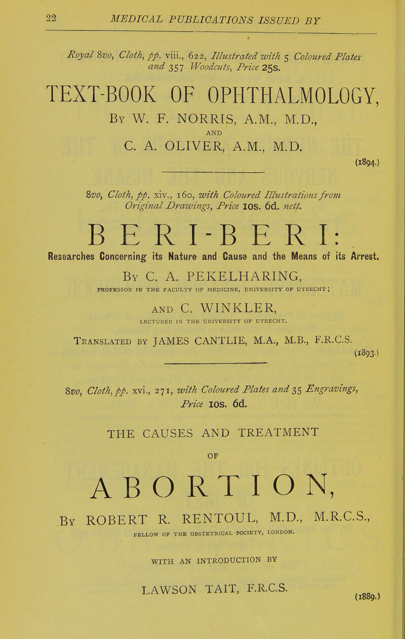 Royal Zvo, Cloth, pp. viii., 622, Illustrated with 5 Coloured Plates and Woodcuts, Price 2SS. TEXT-BOOK OF OPHTHALMOLOGY, By W. F. NORRIS, A.M., M.D., AND C. A. OLIVER, A.M., M.D. (1894.) 8z>o, Cloth, pp. xiv., 160, with Coloured Illustrations from Original Drawings, Price lOS. 6d. nett. B E R I-B E R I: Researches Concerning its Nature and Cause and the Means of its Arrest. By C. a. PEKELHARING, PROFESSOR IN THE FACULTY OF MEDICINE, UNIVERSITY OF UTRECHT; AND C. WINKLER, LECTURER IN THE UNIVERSITY OF UTRECHT. Translated by JAMES CANTLIE, M.A., M.B., F.R.C.S. (1893-) %vo, Cloth, pp. xvi., 271, with Coloured Plates and 35 Engravings, Price lOS. 6d. THE CAUSES AND TREATMENT OF ABORTION, By ROBERT R. RENTOUL, M.D., M.R.C.S., FELLOW OF THE OBSTETRICAL SOCIETY, LONDON. WITH AN INTRODUCTION BY LAWSON TAIT, F.R.C.S.