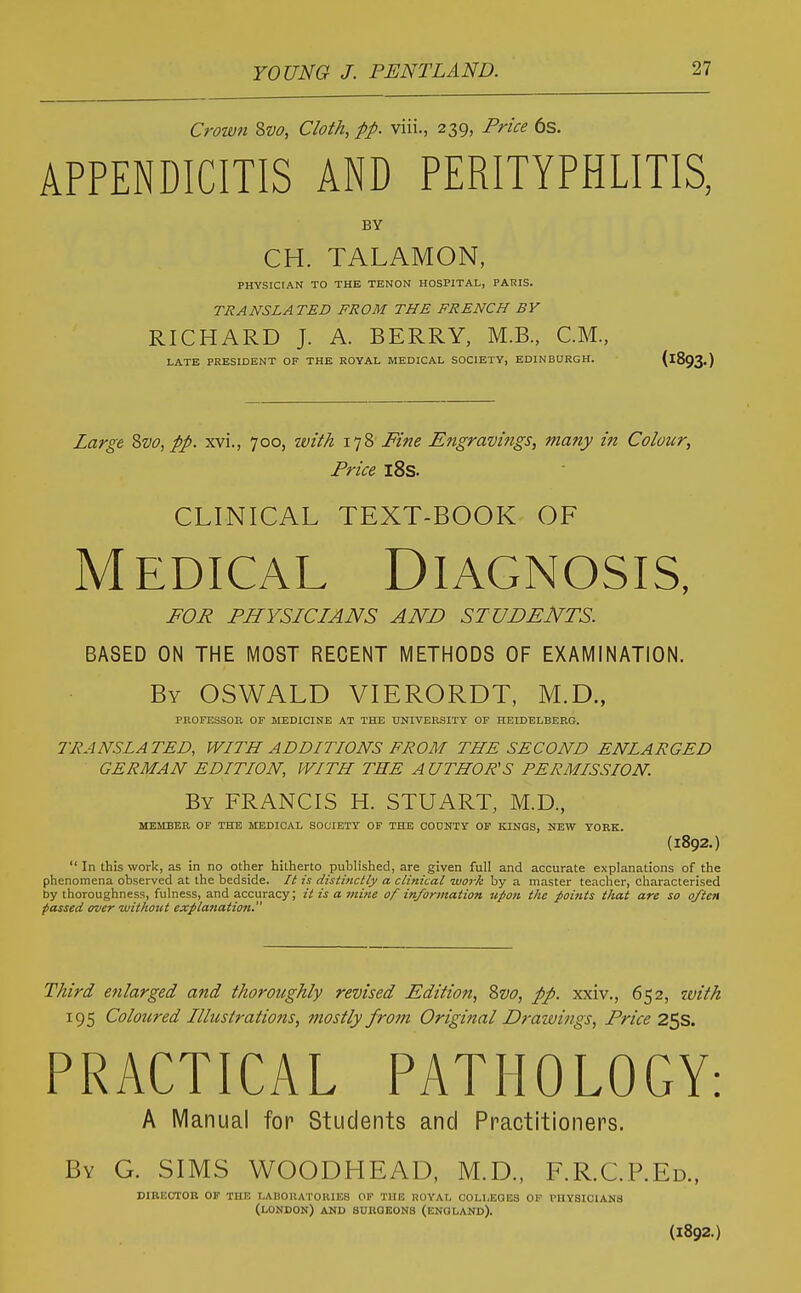 Crown 2>vo, Cloth, pp. viii., 239, Price 6s. APPENDICITIS AND PERITYPHLITIS, BY CH. TALAMON, PHYSICIAN TO THE TENON HOSPITAL, PARIS. TRANSLATED FROM THE FRENCH BV RICHARD J. A. BERRY, M.B., CM., LATE PRESIDENT OF THE ROYAL MEDICAL SOCIETY, EDINBURGH. (^893.) Large ?>vo, pp. xvi., 700, with 178 Fine Engravings, many in Colour, Price l8s. CLINICAL TEXT-BOOK OF MEDiCAL Diagnosis, FOR PHYSICIANS AND STUDENTS. BASED ON THE MOST RECENT METHODS OF EXAMINATION. By OSWALD VIERORDT, M.D., PROFESSOE OF MEDICINE AT THE UNIVERSITY OF HEIDELBERG. TRANSLATED, WITH ADDITIONS FROM THE SECOND ENLARGED GERMAN EDITION, WITH THE AUTHOR'S PERMISSION. By FRANCIS H. STUART, M.D., MEMBER OF THE MEDICAL SOCIETY OF THE COONTY OF KINGS, NEW YORK. (1892.)  In this work, as in no other hitherto published, are given full and accurate explanations of the phenomena observed at the bedside. It is distinctly a clinical work by a master teacher, characterised by thoroughness, fulness, and accuracy; it is a jiiine of information upon the jboints tJiat are so often passed over without explanation. Third enlarged and thoroughly revised Edition, Svo, pp. xxiv., 652, tvith 195 Coloured Illustrations, mostly from Original Draivings, Price 25s. PRACTICAL PATHOLOGY: A Manual for Students and Practitioners. By G. SIMS WOODHEAD, M.D., F.R.C.P.Ed., DIBEOTOB OF THE LABOUATOKIES OF THE UOYAL COLLEGES OF PHYSICIANS (LONDON) AND BURGEONS (ENGLAND). (1892.)
