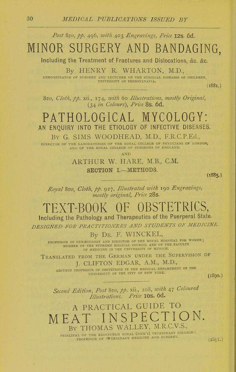 Post Svo, pp. 496, ivitli 403 Engravings, Price I2S. 6d. MINOR SURGERY AND BANDAGING, Including the Treatment of Fractures and Dislocations, d;c. &c. By HENRY R. WHARTON, M.D., DEMONSTKATOB OF SURGERY AND LECTURER ON THE SURGICAL DISEASES OF CHILDREN, ■UNIVERSITY OP PENNSYLVANIA. (188I.) Zvo, Cloth, pp. xii., 174, with 60 Illustrations, viostly Original, (34 in Colours), Price 8s. 6d. PATHOLOGICAL MYCOLOGY: AN ENQUIRY INTO THE ETIOLOGY OF INFECTIVE DISEASES. By G. SIMS WOODHEAD, M.D., F.R.C.REd., DIRECTOR OF THE LABORATORIES OF THE ROYAL COLLEGE OF PHYSICIANS OP LONDON, AND OP THE ROYAL COLLEGE OP SURGEONS OF ENGLAND. AND ARTHUR W. HARE, M.B., CM. SECTION I.—METHODS. (188S.) Royal 8w, Cloth, pp. 927, Illustrated with tqo Engravings, mostly original, Price 28s. TEXT-BOOK OF OBSTETRICS, Including the Pathology and Therapeutics of the Puerperal State. DESIGNED FOR PRACTITIONERS AND STUDENTS OF MEDICINE. By Dr. F. WINCKEL, PROFESSOR OF QYNJSOOLOGY AND DIRECTOR OF THE ROYAL HOSPITAL FOB WOMEN ; MEMBER OF THE SUPREME MEDICAL COUNCIL AND OF THE FACULTY OF MEDICINE IN THE UNIVERSITY OF MUNICH. Translated from the German under the Supervision of J. CLIFTON EDGAR, A.M., M.D., ADJUNCT PROFESSOR OF OBSTETRICS IN THE MEDICAL DEPARTMENT OF THE UNIVERSITY OF THE CITY OP NEW YORK. /,o„„ > (1590. ) Second Edition, Post Uo, pp. xii., 208, ivith 47 Coloured Illustratio7is. Price lOS. 6d. A PRACTICAL GUIDE TO MEAT INSPECTION. By THOMAS WALLEY, M.R.C.V.S., PRINCIPAL OF THE EDINBURGH ROYAL (o.CK's) VETEUINARV COLLEGE ; PROFESSOR OF ^VTEUINAKY MEDICINE AND SURGERY.