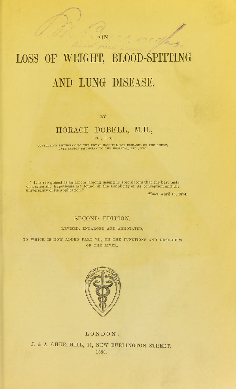 ON LOSS OF WEIGHT, BLOOD-SPITTING AND LUNG DISEASE. BY HORACE DOBELL, M.D., ETC., ETC. CONSULTING PHYSICIAN TO THE ROYAL HOSPITAL FOR DISEASES OF THE CHEST, LATE SENIOR PHTSICIAN TO THE HOSPITAL, ETC., ETC.  It is recognised as an axiom among scientific speculators that the best tests of a scientific hypothesis are found in the simplicity of its conception and the universality of Us application. Times, April 15, 1874. SECOND EDITION. REVISED, ENLARGED AND ANNOTATED, TO WHICH IS NOW ADDED PART VI., ON THE FUNCTIONS AND DISORDERS OF THE LIVER. LONDON: J. & A. CHURCHILL, 11, NEW BURLINGTON STREET. 1880.