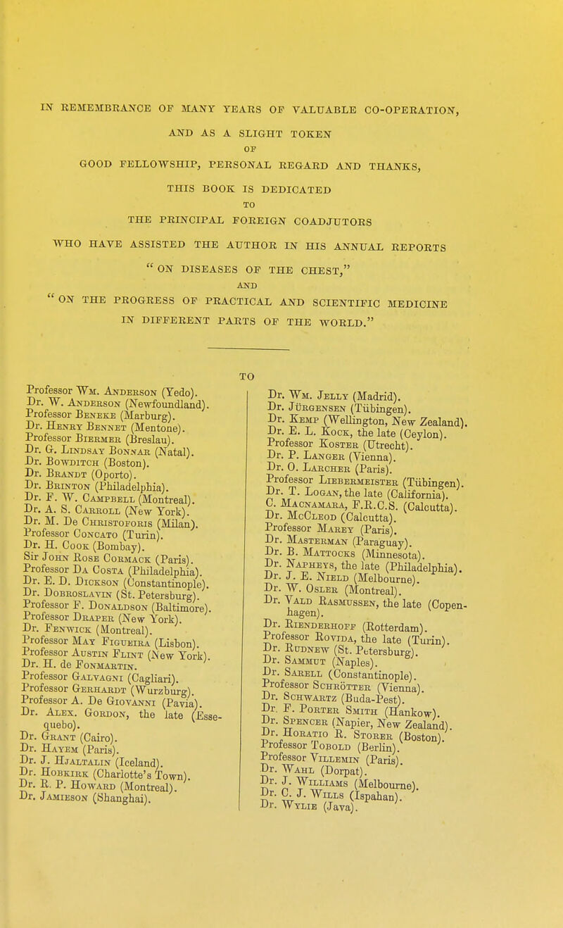 AND AS A SLIGHT TOKEN OF GOOD FELLOWSHIP, PERSONAL REGARD AND THANKS, THIS BOOK IS DEDICATED TO THE PRINCIPAL FOREIGN COADJUTORS WHO HAVE ASSISTED THE AUTHOR IN HIS ANNUAL REPORTS  ON DISEASES OF THE CHEST, AND ON THE PROGRESS OF PRACTICAL AND SCIENTIFIC MEDICINE IN DIFFERENT PARTS OF THE WORLD. Professor Wit. Anderson (Tedo). Dr. W. Anderson (Newfoundland). Professor Beneke (Marburg). Dr. Henry Bennet (Mentone). Professor Biermer (Breslau). Dr. G. Lindsay Bonnar (Natal). Dr. Bowditch (Boston). Dr. Brandt (Oporto). Dr. Brinton (Philadelphia). Dr. F. W. Campbell (Montreal). Dr. A. S. Carroll (New York). Dr. M. De Christoeoris (Milan). Professor Concato (Turin). Dr. H. Cook (Bombay). Sir John Eose Cormack (Paris). Professor Da Costa (Philadelphia). Dr. E. D. Dickson (Constantinople). Dr. Dobroslavln (St. Petersburg). Professor F. Donaldson (Baltimore). Professor Draper (New York). Dr. Fenwick (Montreal). Professor May Figueira (Lisbon). Professor Austin Flint (New York). Dr. H. de Fonmartin. Professor Galvagni (Cagliari). Professor Gerhardt (Wurzburg). Professor A. De Giovanni (Pavia). Dr. Alex. Gordon, the late (Essi que bo). Dr. Grant (Cairo). Dr. Hayem (Paris). Dr. J. Hjaltalin (Iceland). Dr. Hobkirk (Charlotte's Town). Dr. R. P. Howard (Montreal). Dr. Jamieson (Shanghai). TO Dr. ¥h. Jelly (Madrid). Dr. Jurgensen (Tubingen). Dr. Kemp (Wellington, New Zealand). Dr. E. L. Kock, the late (Ceylon). Professor Koster (Utrecht). Dr. P. Langer (Vienna). Dr. 0. Larcher (Paris). Professor Liebermeister (Tubingen) Dr. T. Logan, the late (California). C. Macnamara, F.E.C.S. (Calcutta). Dr. McCleod (Calcutta). Professor Marey (Paris). Dr. Masterman (Paraguay). Dr. B. Mattocks (Minnesota). Dr. Napheys, the late (Philadelphia). Dr. J. E. Nield (Melbourne). Dr. W. Osler (Montreal). Dr. Vald Rasmussen, the late (Copen- hagen). Dr. Bienderhofe (Rotterdam). Professor Rovjda, the late (Turin). Dr. Rudnew (St. Petersburg). Dr. Sammut (Naples). Dr. Sarell (Constantinople). Professor Schrotter (Vienna) Dr. Schwartz (Buda-Pest). Dr. F. Porter Smith (Hankow). Dr. Spencer (Napier, New Zealand). Dr Horatio R. Storer (Boston). Professor Tobold (Berlin). Professor Villemln (Paris) Dr. Wahl (Dorpat). Dr. J. Williams (Melbourne). Dr. C. J. Wills (Ispahan). Dr. Wylie (Java).