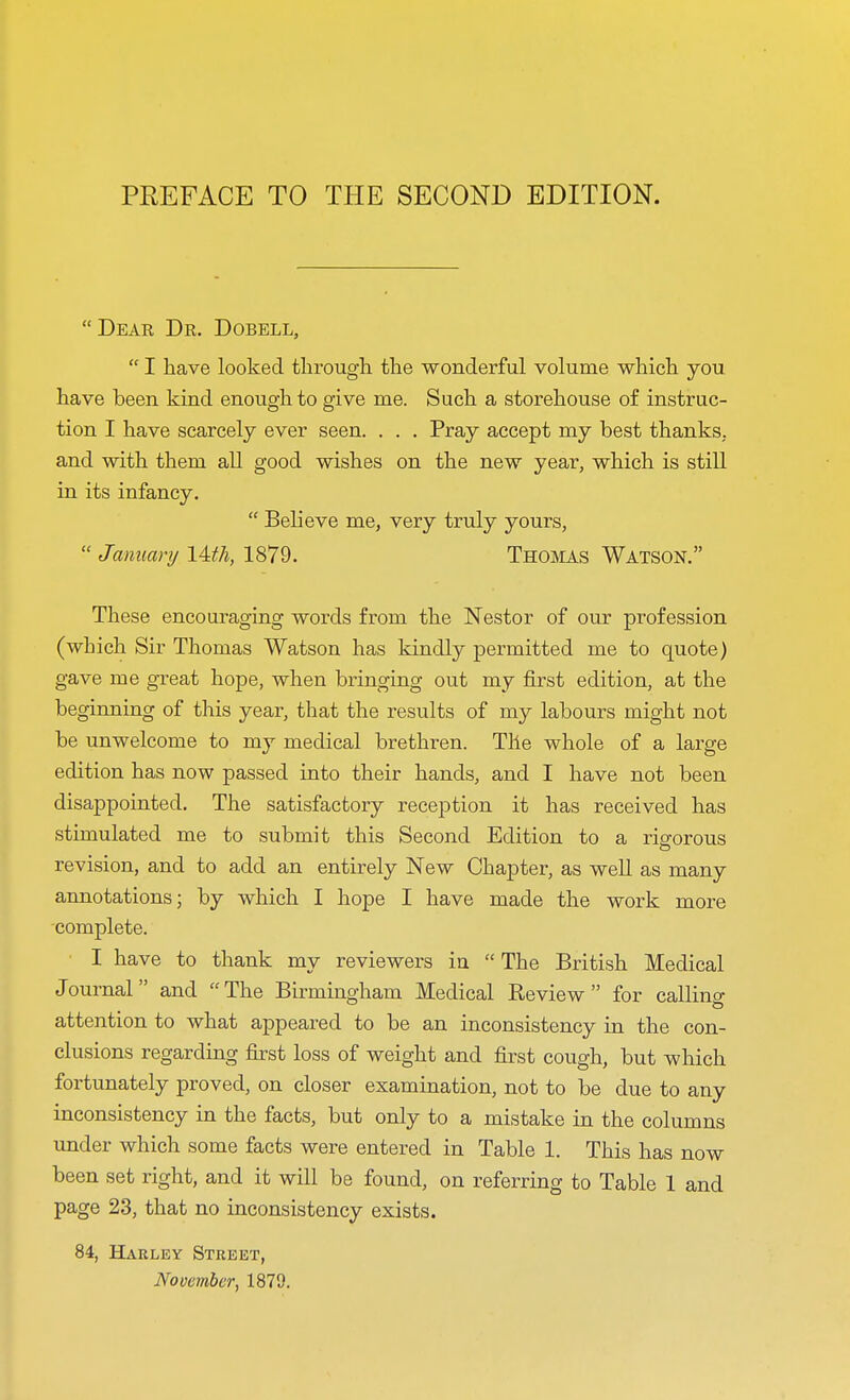 PREFACE TO THE SECOND EDITION. Dear Dr. Dobell,  I have looked through the wonderful volume which you have been kind enough to give me. Such a storehouse of instruc- tion I have scarcely ever seen. . . . Pray accept my best thanks, and with them all good wishes on the new year, which is still in its infancy.  Believe me, very truly yours,  January lUh, 1879. Thomas Watson. These encouraging words from the Nestor of our profession (which Sir Thomas Watson has kindly permitted me to quote) gave me great hope, when bringing out my first edition, at the beginning of this year, that the results of my labours might not be unwelcome to my medical brethren. The whole of a large edition has now passed into their hands, and I have not been disappointed. The satisfactory reception it has received has stimulated me to submit this Second Edition to a rigorous revision, and to add an entirely New Chapter, as well as many annotations; by which I hope I have made the work more complete. I have to thank my reviewers in  The British Medical Journal and The Birmingham Medical Review for calling attention to what appeared to be an inconsistency in the con- clusions regarding first loss of weight and first cough, but which fortunately proved, on closer examination, not to be due to any inconsistency in the facts, but only to a mistake in the columns under which some facts were entered in Table 1. This has now been set right, and it will be found, on referring to Table 1 and page 23, that no inconsistency exists. 84, Hakley Street,