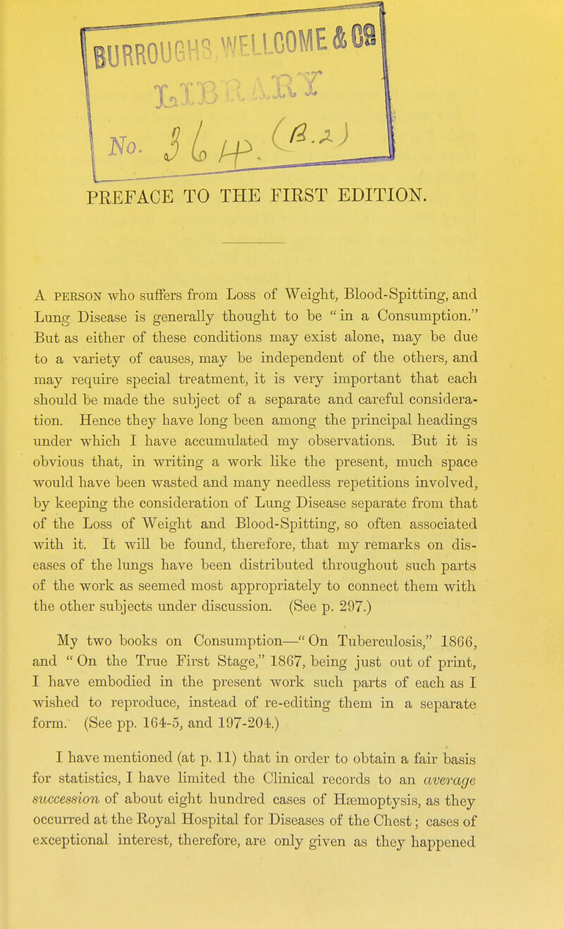 A person who suffers from Loss of Weight, Blood-Spitting, and Lung Disease is generally thought to he in a Consumption. But as either of these conditions may exist alone, may be due to a variety of causes, may he independent of the others, and may require special treatment, it is very important that each should he made the subject of a separate and careful considera- tion. Hence they have long been among the principal headings under which I have accumulated my observations. But it is obvious that, in writing a work like the present, much space would have been wasted and many needless repetitions involved, by keeping the consideration of Lung Disease separate from that of the Loss of Weight and Blood-Spitting, so often associated with it. It will be found, therefore, that my remarks on dis- eases of the lungs have been distributed throughout such parts of the work as seemed most appropriately to connect them with the other subjects under discussion. (See p. 297.) My two books on Consumption— On Tuberculosis, 1866, and  On the True First Stage, 1867, being just out of print, I have embodied in the present work such parts of each as I wished to reproduce, instead of re-editing them in a separate form. (See pp. 164-5, and 197-204.) I have mentioned (at p. 11) that in order to obtain a fair basis for statistics, I have limited the Clinical records to an average succession of about eight hundred cases of Haemoptysis, as they occurred at the Koyal Hospital for Diseases of the Chest; cases of exceptional interest, therefore, are only given as they happened