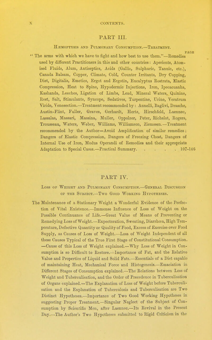 PART III. HAEMOPTYSIS AND PULMONARY CONSUMPTION.—TREATMENT. PAGE  The arms with which we have to fight and how best to use them.—Remedies used by different Practitioners in this and other countries : Aperients, Atom- ised Fluids, Alum, Antiseptics, Acids (Gallic, Sulphuric, Tannic, etc.), Canada Balsam, Copper, Climate, Cold, Counter Irritants, Dry Cupping, Diet, Digitalis, Emetics, Ergot and Ergotin, Eucalyptus Rostrata, Elastic Compression, Heat to Spine, Hypodermic Injections, Iron, Ipecacuanha, Kashanda, Leeches, Ligation of Limbs, Lead, Mineral Waters, Quinine, Rest, Salt, Stimulants, Syncope, Sedatives, Turpentine, Urine, Veratrum Viride, Venesection.—Treatment recommended by : Annelli, Baglivi, Drasche, Austin-Flint, Fuller, Graves, Gerhardt, Hertz, Hirschfeld, Laennec, Lassalas, Massari, Massina, Muller, Oppolzer, Peter, Richelot, Rogers, Trousseau, Waters, Weber, Williams, Williamson, Ziemssen.—Treatment recommended by the Author—Avoid Amplification of similar remedies; Dangers of Elastic Compression, Dangers of Freezing Chest, Dangers of Internal Use of Iron, Modus Operandi of Remedies and their appropriate Adaptation to Special Cases.—Practical Summary 107-146 PART IV. Loss of Weight and Pulmonary Consumption.—General Discussion of the Subject.—Two Good Working Hypotheses. The Maintenance of a Stationary Weight a Wonderful Evidence of the Perfec- tion of Vital Existence.—Immense Influence of Loss of Weight on the Possible Continuance of Life.—Great Value of Means of Preventing or Remedying Loss of Weight.—Expectoration, Sweating, Diarrhoea, High Tem- perature, Defective Quantity or Quality of Food, Excess of Exercise over Food Supply, as Causes of Loss of Weight.—Loss of Weight Independent of all these Causes Typical of the True First Stage of Constitutional Consumption. —Cause of this Loss of Weight explained.—Why Loss of Weight in Con- sumption is so Difficult to Restore.—Importance of Fat, and the Relative Value and Properties of Liquid and Solid Fats.—Essentials of a Diet capable of maintaining Heat, Mechanical Force and Histogenesis.—Emaciation in Different Stages of Consumption explained.—The Relations between Loss of Weight and Tuberculisation, and the Order of Precedence in Tuberculisation of Organs explained.—The Explanation of Loss of Weight before Tuberculi- sation and the Explanation of Tuberculosis and Tuberculisation are Two Distinct Hypotheses.—Importance of Two Good Working Hypotheses in suggesting Proper Treatment.—Singular Neglect of the Subject of Con- sumption by Scientific Men, after Laennec.—Its Revival in the Present Day.—The Author's Two Hypotheses submitted to Rigid Criticism in the