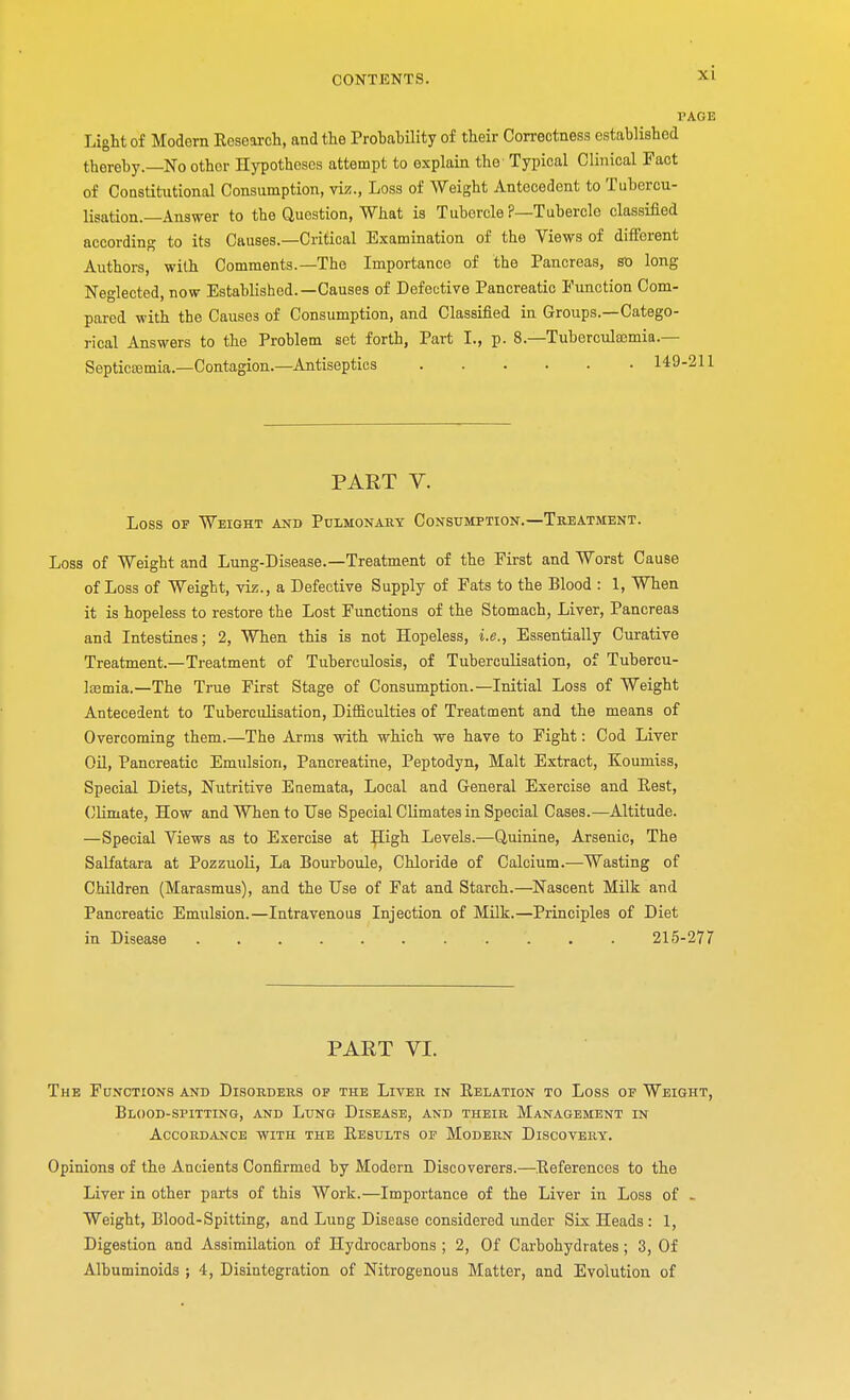 PAGE Light of Modern Research, and the Prohability of their Correctness established thereby.—No other Hypotheses attempt to explain the Typical Clinical Fact of Constitutional Consumption, viz., Loss of Weight Antecedent to Tubcrcu- lisation.—Answer to the Question, What is Tubercle ?—Tubercle classified according to its Causes.—Critical Examination of the Views of different Authors, with Comments.—The Importance of the Pancreas, st» long Neglected, now Established.—Causes of Defective Pancreatic Function Com- pared with the Causes of Consumption, and Classified in Groups.—Catego- rical Answers to the Problem set forth, Part I., p. 8.—Tuberculaemia.— Septicemia.—Contagion.—Antiseptics 149-211 PART V. Loss of Weight and Pulmonary Consumption.—Treatment. Loss of Weight and Lung-Disease.—Treatment of the First and Worst Cause of Loss of Weight, viz., a Defective Supply of Fats to the Blood : 1, When it is hopeless to restore the Lost Functions of the Stomach, Liver, Pancreas and Intestines; 2, When this is not Hopeless, i.e., Essentially Curative Treatment.—Treatment of Tuberculosis, of Tuberculisation, of Tubercu- Itemia.—The True First Stage of Consumption.—Initial Loss of Weight Antecedent to Tuberculisation, Difficulties of Treatment and the means of Overcoming them.—The Arms with which we have to Fight: Cod Liver Oil, Pancreatic Emulsion, Pancreatine, Peptodyn, Malt Extract, Koumiss, Special Diets, Nutritive Enemata, Local and General Exercise and Pest, Climate, How and When to Use Special Climates in Special Cases.—Altitude. —Special Views as to Exercise at B\igh Levels.—Quinine, Arsenic, The Salfatara at Pozzuoli, La Bourboule, Chloride of Calcium.—Wasting of Children (Marasmus), and the Use of Fat and Starch.—Nascent Milk and Pancreatic Emulsion.—Intravenous Injection of Milk.—Principles of Diet in Disease 215-277 PART VI. The Functions and Disorders op the Liver in Relation to Loss of Weight, Blood-spitting, and Lung Disease, and their Management in Accordance with the Results op Modern Discovery. Opinions of the Ancients Confirmed by Modern Discoverers.—References to the Liver in other parts of this Work.—Importance of the Liver in Loss of - Weight, Blood-Spitting, and Lung Disease considered under Six Heads : 1, Digestion and Assimilation of Hydrocarbons ; 2, Of Carbohydrates; 3, Of Albuminoids ; 4, Disintegration of Nitrogenous Matter, and Evolution of
