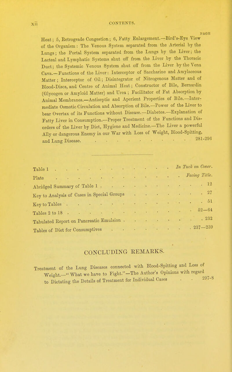 PAGE Heat; 5, Retrograde Congestion; 6, Fatty Enlargement.—Bird's-Eye View of the Organism: The Venous System separated from the Arterial hy the Lungs; the Portal System separated from the Lungs by the Liver; the Lacteal and Lymphatic Systems shut off from the Liver hy the Thoracic Duct; the Systemic Venous System shut off from the Liver by the Vena Cava.—Functions of the Liver: Interceptor of Saccharine and Amylaceous Matter ; Interceptor of Oil; Disintegrator of Nitrogenous Matter and of Blood-Discs, and Centre of Animal Heat; Constructor of Bile, Bernardin (Glycogen or Amyloid Matter) and Urea ; Facilitator of Fat Absorption by Animal Membranes.—Antiseptic and Aperient Properties of Bile.—Inter- mediate Osmotic Circulation and Absorption of Bile.—Power of the Liver to bear Overtax of its Functions without Disease.—Diabetes.—Explanation of Fatty Liver in Consumption.—Proper Treatment of the Functions and Dis- orders of the Liver by Diet, Hygiene and Medicine.—The Liver a powerful Ally or dangerous Enemy in our War with Loss of Weight, Blood-Spitting, and Lung Disease 281-290 rpalt)le l In Tuck on Cover. Plate Facing Title. Abridged Summary of Table 1 1 Key to Analysis of Cases in Special Groups 27 51 Key to Tables Tables 2 to 18 * °2~~(>i Tabulated Report on Pancreatic Emulsion OQ? 939 Tables of Diet for Consumptives CONCLUDING- REMARKS. Treatment of the Lung Diseases connected with Blood-Spitting and Loss of Weight.- What we have to Fight.-The Author's Opinions with regard to Dictating the Details of Treatment for Individual Cases . • 29 J-8