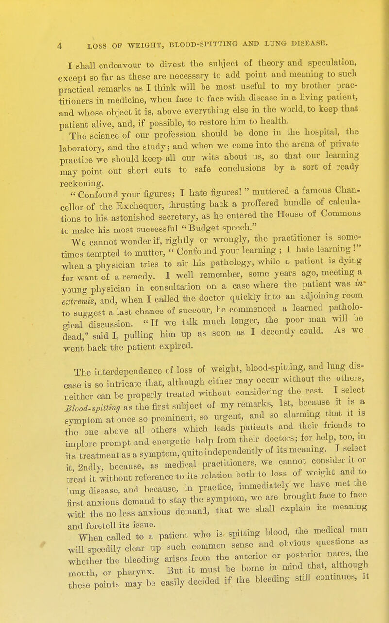 I shall endeavour to divest the subject of theory and speculation, except so far as these are necessary to add point and meaning to such practical remarks as I think wiU be most useful to my brother prac- titioners in medicine, when face to face with disease in a living patient, and whose object it is, above everything else in the world, to keep that patient alive, and, if possible, to restore him to health. The science of our profession should be done in the hospital, the laboratory, and the study; and when we come into the arena of private practice we should keep all our wits about us, so that our learning may point out short cuts to safe conclusions by a sort of ready reckoning. « Confound your figures; I hate figures!  muttered a famous Chan- cellor of the Exchequer, thrusting back a proffered bundle of calcula- tions to his astonished secretary, as he entered the House of Commons to make his most successful  Budget speech. We cannot wonder if, rightly or wrongly, the practitioner is some- times tempted to mutter,  Confound your learning ; I hate learning . when a physician tries to air his pathology, while a patient is dying for want of a remedy. I well remember, some years ago, meeting a youno- physician in consultation on a case where the patient was in- extremis, and, when I called the doctor quickly into an adjoining room to suggest a last chance of succour, he commenced a learned patholo- gical discussion. If we talk much longer, the poor man will be dead, said I, pulling him up as soon as I decently could. As we went back the patient expired. The interdependence of loss of weight, blood-spitting, and lung dis- ease is so intricate that, although either may occur without the others neither can be properly treated without considering the rest. 1 select Mood-spitting as the first subject of my remarks, 1st, because it is a symptom at once so prominent, so urgent, and so alarming that it is the one above all others which leads patients and their friends to implore prompt and energetic help from their doctors; for help too m its treatment as a symptom, quite independently of its meaning. I select it, 2ndly, because, as medical practitioners, we cannot consider it or treat it without reference to its relation both to loss of weight and to lung disease, and because, in practice, immediately we have met the first anxious demand to stay the symptom, we are brought face to face with the no less anxious demand, that we shall explain its meaning ^wtriaUeltT patient who is spitting blood, the medical man will speedily clear up such common sense and obvious questions as Thether J bleeding arises from the anterior or posterior^ nar^s the mouth or pharynx. But it must be borne m mind that, although Ze sts'ma7y be easily decided if the bleeding still continues, it