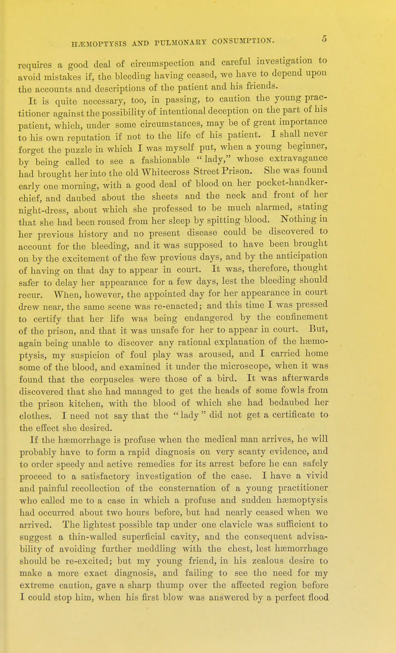 requires a good deal of circumspection aud careful investigation to avoid mistakes if, the bleeding having ceased, we have to depend upon the accounts and descriptions of the patient and his friends. It is quite necessary, too, in passing, to caution the young prac- titioner against the possibility of intentional deception on the part of his patient, which, under some circumstances, may be of great importance to his own reputation if not to the life of his patient. I shall never forget the puzzle in which I was myself put, when a young beginner, by being called to see a fashionable lady, whose extravagance had brought her into the old Whitecross Street Prison. She was found early one°morning, with a good deal of blood on her pocket-handker- chief, and daubed about the sheets and the neck and front of her night-dress, about which she professed to be much alarmed, stating that she had been roused from her sleep by spitting blood. Nothing in her previous history and no present disease could be discovered to account for the bleeding, and it was supposed to have been brought on by the excitement of the few previous days, and by the anticipation of having on that day to appear in court. It was, therefore, thought safer to delay her appearance for a few days, lest the bleeding should recur. When, however, the appointed day for her appearance in court drew near, the same scene was re-enacted; and this time I was pressed to certify that her life was being endangered by the confinement of the prison, and that it was unsafe for her to appear in court. But, again being unable to discover any rational explanation of the hemo- ptysis, my suspicion of foul play was aroused, and I carried home some of the blood, and examined it under the microscope, when it was found that the corpuscles were those of a bird. It was afterwards discovered that she had managed to get the heads of some fowls from the prison kitchen, with the blood of which she had bedaubed her clothes. I need not say that the  lady  did not get a certificate to the effect she desired. If the haemorrhage is profuse when the medical man arrives, he will probably have to form a rapid diagnosis on very scanty evidence, and to order speedy and active remedies for its arrest before be can safely proceed to a satisfactory investigation of the case. I have a vivid and painful recollection of the consternation of a young practitioner who called me to a case in which a profuse and sudden haemoptysis had occurred about two hours before, but had nearly ceased when we arrived. The lightest possible tap under one clavicle was sufficient to suggest a thin-walled superficial cavity, and the consequent advisa- bility of avoiding further meddling with the chest, lest haemorrhage should be re-excited; but my young friend, in his zealous desire to make a more exact diagnosis, and failing to see the need for my extreme caution, gave a sharp thump over the affected region before I could stop him, when his first blow was answered by a perfect flood